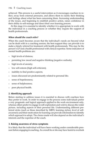 196â•… ❚â•… Coaching issues
achieved. This process is a useful intervention as it encourages coachees to re-
flect, away from external pressures, and allows them to clarify their thinking
and feelings about what has been concerning them. Increasing understanding
of the issues, and beginning to establish positive action, raises confidence in
their ability to self-manage and direct their own learning process.
At this stage it is essential to identify whether it is appropriate to work with
the individual in a coaching process or whether they require the support of
health professionals.
When should the coach refer?
When the coach becomes aware that the individual’s needs are beyond what
can be dealt with in a coaching session, the best support they can provide is to
make a timely referral for treatment with health professionals. This may be the
person’s GP and a health professional with clinical expertise. Some indicators of
mental health problems are:
l	 high levels of distress;
l	 persisting low mood and negative thinking (negative outlook);
l	 high levels of anxiety;
l	 low self-esteem (high self-criticism);
l	 inability to find positive aspects;
l	 issues discussed are predominantly related to personal life;
l	 sense of hopelessness;
l	 sense of helplessness;
l	 poor physical health.
2. Identifying approach
Before starting to address issues it is essential to discuss with coachees how
they prefer to work. In order to engage in the process some individuals prefer
a very pragmatic and logical approach applied to the work environment only,
whereas others prefer to engage in self-exploration and wish to discuss the wider
picture, including aspects of their personal life. Understanding different pre-
ferred styles (such as those described by MBTI, learning styles), level of self-
awareness and their motivation for learning can provide information to identify
which approach to adopt. The choice made will also depend on the individual’s
interests and the expertise of the coach.
3. Raising awareness of stress symptoms
It is likely that the individual will have been working under considerable pres-
sure before engaging in coaching. As a result he or she may have learnt to overlook
 