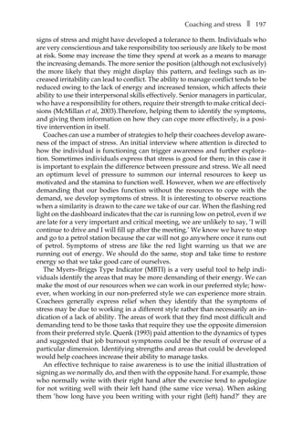 Coaching and stressâ•… ❚â•… 197
signs of stress and might have developed a tolerance to them. Individuals who
are very conscientious and take responsibility too seriously are likely to be most
at risk. Some may increase the time they spend at work as a means to manage
the increasing demands. The more senior the position (although not exclusively)
the more likely that they might display this pattern, and feelings such as in-
creased irritability can lead to conflict. The ability to manage conflict tends to be
reduced owing to the lack of energy and increased tension, which affects their
ability to use their interpersonal skills effectively. Senior managers in particular,
who have a responsibility for others, require their strength to make critical deci-
sions (McMillan et al, 2003).Therefore, helping them to identify the symptoms,
and giving them information on how they can cope more effectively, is a posi-
tive intervention in itself.
Coaches can use a number of strategies to help their coachees develop aware-
ness of the impact of stress. An initial interview where attention is directed to
how the individual is functioning can trigger awareness and further explora-
tion. Sometimes individuals express that stress is good for them; in this case it
is important to explain the difference between pressure and stress. We all need
an optimum level of pressure to summon our internal resources to keep us
motivated and the stamina to function well. However, when we are effectively
demanding that our bodies function without the resources to cope with the
demand, we develop symptoms of stress. It is interesting to observe reactions
when a similarity is drawn to the care we take of our car. When the flashing red
light on the dashboard indicates that the car is running low on petrol, even if we
are late for a very important and critical meeting, we are unlikely to say, ‘I will
continue to drive and I will fill up after the meeting.’ We know we have to stop
and go to a petrol station because the car will not go anywhere once it runs out
of petrol. Symptoms of stress are like the red light warning us that we are
running out of energy. We should do the same, stop and take time to restore
energy so that we take good care of ourselves.
The Myers–Briggs Type Indicator (MBTI) is a very useful tool to help indi-
viduals identify the areas that may be more demanding of their energy. We can
make the most of our resources when we can work in our preferred style; how-
ever, when working in our non-preferred style we can experience more strain.
Coachees generally express relief when they identify that the symptoms of
stress may be due to working in a different style rather than necessarily an in-
dication of a lack of ability. The areas of work that they find most difficult and
demanding tend to be those tasks that require they use the opposite dimension
from their preferred style. Quenk (1993) paid attention to the dynamics of types
and suggested that job burnout symptoms could be the result of overuse of a
particular dimension. Identifying strengths and areas that could be developed
would help coachees increase their ability to manage tasks.
An effective technique to raise awareness is to use the initial illustration of
signing as we normally do, and then with the opposite hand. For example, those
who normally write with their right hand after the exercise tend to apologize
for not writing well with their left hand (the same vice versa). When asking
them ‘how long have you been writing with your right (left) hand?’ they are
 