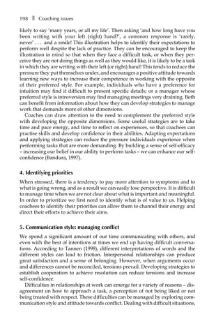 198â•… ❚â•… Coaching issues
likely to say ‘many years, or all my life’. Then asking ‘and how long have you
been writing with your left (right) hand?’, a common response is ‘rarely,
never’â•›â•›.â•›â•›.â•›â•›.â•›â•› and a smile! This illustration helps to identify their expectations to
perform well despite the lack of practice. They can be encouraged to keep the
illustration in mind so that when they face a difficult task, or when they per-
ceive they are not doing things as well as they would like, it is likely to be a task
in which they are writing with their left (or right) hand! This tends to reduce the
pressure they put themselves under, and encourages a positive attitude towards
learning new ways to increase their competence in working with the opposite
of their preferred style. For example, individuals who have a preference for
intuition may find it difficult to present specific details; or a manager whose
preferred style is introversion may find managing meetings very draining. Both
can benefit from information about how they can develop strategies to manage
work that demands more of other dimensions.
Coaches can draw attention to the need to complement the preferred style
with developing the opposite dimensions. Some useful strategies are to take
time and pace energy, and time to reflect on experiences, so that coachees can
practise skills and develop confidence in their abilities. Adapting expectations
and applying strategies can reduce the pressure individuals experience when
performing tasks that are more demanding. By building a sense of self-efficacy
– increasing our belief in our ability to perform tasks – we can enhance our self-
confidence (Bandura, 1997).
4. Identifying priorities
When stressed, there is a tendency to pay more attention to symptoms and to
what is going wrong, and as a result we can easily lose perspective. It is difficult
to manage time when we are not clear about what is important and meaningful.
In order to prioritize we first need to identify what is of value to us. Helping
coachees to identify their priorities can allow them to channel their energy and
direct their efforts to achieve their aims.
5. Communication style: managing conflict
We spend a significant amount of our time communicating with others, and
even with the best of intentions at times we end up having difficult conversa-
tions. According to Tannen (1998), different interpretations of words and the
different styles can lead to friction. Interpersonal relationships can produce
great satisfaction and a sense of belonging. However, when arguments occur
and differences cannot be reconciled, tensions prevail. Developing strategies to
establish cooperation to achieve resolution can reduce tensions and increase
self-confidence.
Difficulties in relationships at work can emerge for a variety of reasons – disÂ�
agreement on how to approach a task, a perception of not being liked or not
being treated with respect. These difficulties can be managed by exploring com-
munication style and attitude towards conflict. Dealing with difficult situations,
 