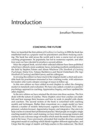 Introduction
Jonathan Passmore
Coaching: the future
Since we launched the first edition of Excellence in Coaching in 2006 the book has
established itself as a popular read for practitioners and those studying coach-
ing. The book has sold across the world and is now a course text on several
coaching programmes. Its popularity has led to numerous reprints, and after
four years we have decided to produce a second edition.
Since the original book, several other collected editions have been published
which have offered a more academic focus, including excellent contributions to
the field by Stephen Palmer and Alison Whybrow (The Handbook of Coaching
Psychology), Elaine Cox, Tatiana Bachkirova and David Clutterbuck (The Sage
Handbook of Coaching) and Bob Garvey and his colleagues.
In revising this edition we have stuck to the original model: a short and acces-
sible book for practitioners interested in how coaching works, with references
for readers who want a deeper coverage of issues to follow up.
In this new edition we have added several chapters to reflect the changing
market in standards and evaluation. We have also added a model on a positive
psychology approach to coaching; Appreciative Inquiry, and have updated the
other chapters.
In the new edition we have retained the division into three sections. The first
deals with the nature of coaches. These chapters cover how coaches can estab-
lish and best manage their business and how to work in parallel with clients
and coachees. The second section of the book is concerned with coaching
models and techniques. Rather than concentrate on a single model we have
offered a number of models: behavioural, cognitive behavioural, NLP, transÂ�
personal, solution-focused, Appreciative Inquiry and integrative. Our aim is to
help coaches to extend their professional practice. Most people are taught a single
coaching model in their coach training; we have tried to encourage trainers and
coaches to use a diverse range of models which meet the needs of their coachee
and of the issue. I have previously advocated that coaches develop a personal
integrated model of coaching which blends together different approaches, and
I hope that the range of models will help coaches in this endeavour. The third
	 1
 