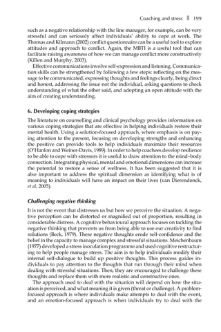 Coaching and stressâ•… ❚â•… 199
such as a negative relationship with the line manager, for example, can be very
stressful and can seriously affect individuals’ ability to cope at work. The
Thomas and Kilmann (2002) conflict questionnaire can be a useful tool to explore
attitudes and approach to conflict. Again, the MBTI is a useful tool that can
facilitate raising awareness of how we can manage conflict more constructively
(Killen and Murphy, 2003).
Effective communications involve self-expression and listening. CommunicaÂ�
tion skills can be strengthened by following a few steps: reflecting on the mes-
sage to be communicated, expressing thoughts and feelings clearly, being direct
and honest, addressing the issue not the individual, asking questions to check
understanding of what the other said, and adopting an open attitude with the
aim of creating understanding.
6. Developing coping strategies
The literature on counselling and clinical psychology provides information on
various coping strategies that are effective in helping individuals restore their
mental health. Using a solution-focused approach, where emphasis is on pay-
ing attention to the present, focusing on developing strengths and enhancing
the positive can provide tools to help individuals maximize their resources
(O’Hanlon and Weiner-Davis, 1989). In order to help coachees develop resilience
to be able to cope with stressors it is useful to draw attention to the mind–body
connection. Integrating physical, mental and emotional dimensions can increase
the potential to restore a sense of wellness. It has been suggested that it is
also important to address the spiritual dimension as identifying what is of
meaning to individuals will have an impact on their lives (van Dierendonck,
et al, 2005).
Challenging negative thinking
It is not the event that distresses us but how we perceive the situation. A nega-
tive perception can be distorted or magnified out of proportion, resulting in
considerable distress. A cognitive behavioural approach focuses on tackling the
negative thinking that prevents us from being able to use our creativity to find
solutions (Beck, 1979). These negative thoughts erode self-confidence and the
belief in the capacity to manage complex and stressful situations. Meichenbaum
(1977) developed a stress inoculation programme and used cognitive restructurÂ�
ing to help people manage stress. The aim is to help individuals modify their
internal self-dialogue to build up positive thoughts. This process guides inÂ�
dividuals to pay attention to the thoughts that run through their mind when
dealing with stressful situations. Then, they are encouraged to challenge these
thoughts and replace them with more realistic and constructive ones.
The approach used to deal with the situation will depend on how the situÂ�
ation is perceived, and what meaning it is given (threat or challenge). A problem-
focused approach is where individuals make attempts to deal with the event,
and an emotion-focused approach is when individuals try to deal with the
 