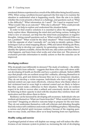 200â•… ❚â•… Coaching issues
emotional distress experienced as a result of the difficulties being faced (Lazarus,
1991). When using a problem-focused approach the first step is to examine the
situation to understand what is happening exactly. Here the aim is to clarify
whether the event presents a threat or a challenge, and questions such as ‘What
is the difficulty?’ ‘What information do I need?’ ‘Do I need to respond now?’
‘What would I like as an outcome?’ ‘Who else is affected?’ ‘Who could provide
support?’ can help to explore and understand the situation better.
In order to find creative solutions it is essential to allow the imagination to
freely explore ideas. Maintaining the mind alert and being curious, looking for
what is new or unusual, can help free the mind from assumptions or negative
thoughts. Asking oneself questions such as ‘What would be different if this was
not a problem?’ ‘What would be the ideal situation?’ ‘What would happen if
I did the opposite of what I normally do?’ can help to identify options. Other
techniques such as mind mapping (Buzan, 1994) and lateral thinking (de Bono,
1994) can help to develop our capacity for generating creative solutions. Next,
identify the options available, choose the best one, take action and then observe
what happens, and learn from what works and what does not. This process of
evaluation provides information to modify actions so that the outcome can be
improved.
Developing resilience
Why do people react differently to stressors? The study of resiliency – the ability
to bounce back from setbacks – suggests that those who cope with stress with-
out developing ill health are flexible and have a positive attitude. Siebert (2005)
says that people who are resilient accept life’s setbacks, allowing themselves to
experience loss, grief and distress because they see it as a temporary situation.
They do not develop a victim response. Individuals who have a high level of
internal control can cope more effectively, whereas those who blame others or
feel victimized tend to score high in external control and are likely to believe
that they cannot make a difference to their situation. Those who are resilient
expect to be able to recover after a setback and consciously decide to survive;
by believing in their capacity to deal with the situation they reinforce their self-
motivation and this allows them to thrive.
Resiliency can be increased by developing self-awareness. Individuals who are
resilient ask themselves ‘What can I learn from this?’ ‘What would I do different
next time?’ Imagining an effective outcome helps to prepare for the next time.
They do not undermine themselves with self-criticism and defeating thoughts
thatonlyreduceself-confidenceandcreateaself-fulfillingprophecy.Maintaining
a curious and playful spirit increases resiliency because of the ongoing ques-
tions we may create, and these allow us to keep learning from our experiences.
Healthy eating and exercise
A prolonged period of stress will deplete our energy and will reduce the effec-
tiveness of our immune system to protect us, increasing the risk of developing
 