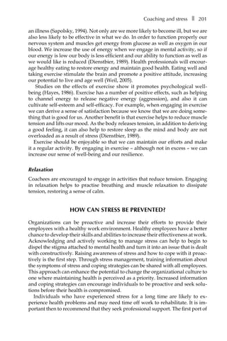 Coaching and stressâ•… ❚â•… 201
an illness (Sapolsky, 1994). Not only are we more likely to become ill, but we are
also less likely to be effective in what we do. In order to function properly our
nervous system and muscles get energy from glucose as well as oxygen in our
blood. We increase the use of energy when we engage in mental activity, so if
our energy is low our body is less efficient and our ability to function as well as
we would like is reduced (Dienstbier, 1989). Health professionals will encour-
age healthy eating to restore energy and maintain good health. Eating well and
taking exercise stimulate the brain and promote a positive attitude, increasing
our potential to live and age well (Weil, 2005).
Studies on the effects of exercise show it promotes psychological well-
being (Hayes, 1986). Exercise has a number of positive effects, such as helping
to channel energy to release negative energy (aggression), and also it can
cultivate self-esteem and self-efficacy. For example, when engaging in exercise
we can derive a sense of satisfaction because we know that we are doing some-
thing that is good for us. Another benefit is that exercise helps to reduce muscle
tension and lifts our mood. As the body releases tension, in addition to deriving
a good feeling, it can also help to restore sleep as the mind and body are not
overloaded as a result of stress (Dienstbier, 1989).
Exercise should be enjoyable so that we can maintain our efforts and make
it a regular activity. By engaging in exercise – although not in excess – we can
increase our sense of well-being and our resilience.
Relaxation
Coachees are encouraged to engage in activities that reduce tension. Engaging
in relaxation helps to practise breathing and muscle relaxation to dissipate
tension, restoring a sense of calm.
How can stress be prevented?
Organizations can be proactive and increase their efforts to provide their
employees with a healthy work environment. Healthy employees have a better
chance to develop their skills and abilities to increase their effectiveness at work.
Acknowledging and actively working to manage stress can help to begin to
dispel the stigma attached to mental health and turn it into an issue that is dealt
with constructively. Raising awareness of stress and how to cope with it proac-
tively is the first step. Through stress management, training information about
the symptoms of stress and coping strategies can be shared with all employees.
This approach can enhance the potential to change the organizational culture to
one where maintaining health is perceived as a priority. Increased information
and coping strategies can encourage individuals to be proactive and seek solu-
tions before their health is compromised.
Individuals who have experienced stress for a long time are likely to exÂ�
perience health problems and may need time off work to rehabilitate. It is im-
portant then to recommend that they seek professional support. The first port of
 