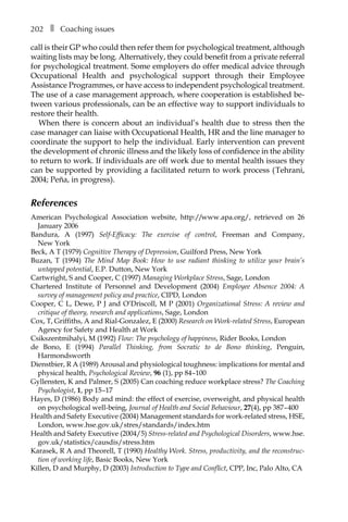 202â•… ❚â•… Coaching issues
call is their GP who could then refer them for psychological treatment, although
waiting lists may be long. Alternatively, they could benefit from a private referral
for psychological treatment. Some employers do offer medical advice through
Occupational Health and psychological support through their Employee
Assistance Programmes, or have access to independent psychological treatment.
The use of a case management approach, where cooperation is established be-
tween various professionals, can be an effective way to support individuals to
restore their health.
When there is concern about an individual’s health due to stress then the
case manager can liaise with Occupational Health, HR and the line manager to
coordinate the support to help the individual. Early intervention can prevent
the development of chronic illness and the likely loss of confidence in the ability
to return to work. If individuals are off work due to mental health issues they
can be supported by providing a facilitated return to work process (Tehrani,
2004; Peña, in progress).
References
American Psychological Association website, http://www.apa.org/, retrieved on 26
January 2006
Bandura, A (1997) Self-Efficacy: The exercise of control, Freeman and Company,
New York
Beck, A T (1979) Cognitive Therapy of Depression, Guilford Press, New York
Buzan, T (1994) The Mind Map Book: How to use radiant thinking to utilize your brain’s
untapped potential, E.P. Dutton, New York
Cartwright, S and Cooper, C (1997) Managing Workplace Stress, Sage, London
Chartered Institute of Personnel and Development (2004) Employee Absence 2004: A
survey of management policy and practice, CIPD, London
Cooper, C L, Dewe, P J and O’Driscoll, M P (2001) Organizational Stress: A review and
critique of theory, research and applications, Sage, London
Cox, T, Griffiths, A and Rial-Gonzalez, E (2000) Research on Work-related Stress, European
Agency for Safety and Health at Work
Csikszentmihalyi, M (1992) Flow: The psychology of happiness, Rider Books, London
de Bono, E (1994) Parallel Thinking, from Socratic to de Bono thinking, Penguin,
Harmondsworth
Dienstbier, R A (1989) Arousal and physiological toughness: implications for mental and
physical health, Psychological Review, 96 (1), ppÂ€84â†œ–100
Gyllensten, K and Palmer, S (2005) Can coaching reduce workplace stress? The Coaching
Psychologist, 1, ppÂ€15â†œ–17
Hayes, D (1986) Body and mind: the effect of exercise, overweight, and physical health
on psychological well-being, Journal of Health and Social Behaviour, 27(4), ppÂ€387â†œ–â†œ400
Health and Safety Executive (2004) Management standards for work-related stress, HSE,
London, www.hse.gov.uk/stres/standards/index.htm
Health and Safety Executive (2004/5) Stress-related and Psychological Disorders, www.hse.
gov.uk/statistics/causdis/stress.htm
Karasek, R A and Theorell, T (1990) Healthy Work. Stress, productivity, and the reconstruc-
tion of working life, Basic Books, New York
Killen, D and Murphy, D (2003) Introduction to Type and Conflict, CPP, Inc, Palo Alto, CA
 