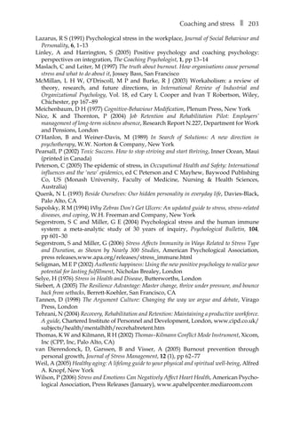 Coaching and stressâ•… ❚â•… 203
Lazarus, R S (1991) Psychological stress in the workplace, Journal of Social Behaviour and
Personality, 6, 1–13
Linley, A and Harrington, S (2005) Positive psychology and coaching psychology:
perspectives on integration, The Coaching Psychologist, 1, ppÂ€13â†œ–14
Maslach, C and Leiter, M (1997) The truth about burnout. How organisations cause personal
stress and what to do about it, Jossey Bass, San Francisco
McMillan, L H W, O’Driscoll, M P and Burke, R J (2003) Workaholism: a review of
theory, research, and future directions, in International Review of Industrial and
Organizational Psychology, Vol. 18, ed Cary L Cooper and Ivan T Robertson, Wiley,
Chichester, ppÂ€167â†œ–â†œ89
Meichenbaum, D H (1977) Cognitive-Behaviour Modification, Plenum Press, New York
Nice, K and Thornton, P (2004) Job Retention and Rehabilitation Pilot: Employers’
management of long-term sickness absence, Research Report N.227, Department for Work
and Pensions, London
O’Hanlon, B and Weiner-Davis, M (1989) In Search of Solutions: A new direction in
psychotherapy, W.W. Norton & Company, New York
Pearsall, P (2002) Toxic Success. How to stop striving and start thriving, Inner Ocean, Maui
(printed in Canada)
Peterson, C (2005) The epidemic of stress, in Occupational Health and Safety: International
influences and the ‘new’ epidemics, ed C Peterson and C Mayhew, Baywood Publishing
Co, US (Monash University, Faculty of Medicine, Nursing & Health Sciences,
Australia)
Quenk, N L (1993) Beside Ourselves: Our hidden personality in everyday life, Davies-Black,
Palo Alto, CA
Sapolsky, R M (1994) Why Zebras Don’t Get Ulcers: An updated guide to stress, stress-related
diseases, and coping, W.H. Freeman and Company, New York
Segerstrom, S C and Miller, G E (2004) Psychological stress and the human immune
system: a meta-analytic study of 30 years of inquiry, Psychological Bulletin, 104,
pp 601–â†œ30
Segerstrom, S and Miller, G (2006) Stress Affects Immunity in Ways Related to Stress Type
and Duration, as Shown by Nearly 300 Studies, American Psychological Association,
press releases,www.apa.org/releases/stress_immune.html
Seligman, M E P (2002) Authentic happiness: Using the new positive psychology to realize your
potential for lasting fulfillment, Nicholas Brealey, London
Selye, H (1976) Stress in Health and Disease, Butterworths, London
Siebert, A (2005) The Resilience Advantage: Master change, thrive under pressure, and bounce
back from setbacks, Berrett-Koehler, San Francisco, CA
Tannen, D (1998) The Argument Culture: Changing the way we argue and debate, Virago
Press, London
Tehrani, N (2004) Recovery, Rehabilitation and Retention: Maintaining a productive workforce.
A guide, Chartered Institute of Personnel and Development, London, www.cipd.co.uk/Â�
subjects/health/mentalhlth/recrehabretent.htm
Thomas, K W and Kilmann, R H (2002) Thomas–Kilmann Conflict Mode Instrument, Xicom,
Inc (CPP, Inc, Palo Alto, CA)
van Dierendonck, D, Garssen, B and Visser, A (2005) Burnout prevention through
personal growth, Journal of Stress Management, 12 (1), pp 62â†œ–â†œ77
Weil, A (2005) Healthy aging: A lifelong guide to your physical and spiritual well-being, Alfred
A. Knopf, New York
Wilson, P (2006) Stress and Emotions Can Negatively Affect Heart Health, American PsychoÂ�
logical Association, Press Releases (January), www.apahelpcenter.mediaroom.com
 