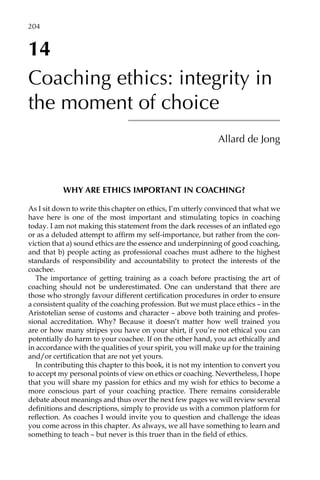 14
Coaching ethics: integrity in
the moment of choice
Allard de Jong
WHY ARE ETHICS IMPORTANT IN COACHING?
As I sit down to write this chapter on ethics, I’m utterly convinced that what we
have here is one of the most important and stimulating topics in coaching
today. I am not making this statement from the dark recesses of an inflated ego
or as a deluded attempt to affirm my self-importance, but rather from the con-
viction that a) sound ethics are the essence and underpinning of good coaching,
and that b) people acting as professional coaches must adhere to the highest
standards of responsibility and accountability to protect the interests of the
coachee.
The importance of getting training as a coach before practising the art of
coaching should not be underestimated. One can understand that there are
those who strongly favour different certification procedures in order to ensure
a consistent quality of the coaching profession. But we must place ethics – in the
Aristotelian sense of customs and character – above both training and profes-
sional accreditation. Why? Because it doesn’t matter how well trained you
are or how many stripes you have on your shirt, if you’re not ethical you can
potentially do harm to your coachee. If on the other hand, you act ethically and
in accordance with the qualities of your spirit, you will make up for the training
and/or certification that are not yet yours.
In contributing this chapter to this book, it is not my intention to convert you
to accept my personal points of view on ethics or coaching. Nevertheless, I hope
that you will share my passion for ethics and my wish for ethics to become a
more conscious part of your coaching practice. There remains considerable
debate about meanings and thus over the next few pages we will review several
definitions and descriptions, simply to provide us with a common platform for
reflection. As coaches I would invite you to question and challenge the ideas
you come across in this chapter. As always, we all have something to learn and
something to teach – but never is this truer than in the field of ethics.
204â•…
 