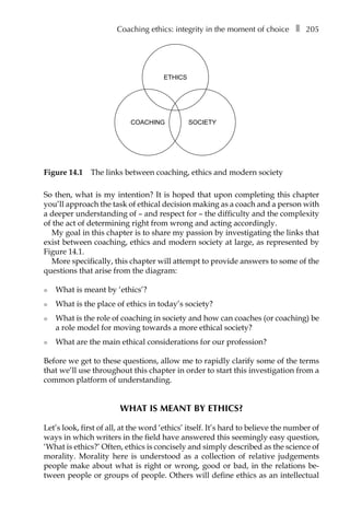 Coaching ethics: integrity in the moment of choiceâ•… ❚â•… 205
So then, what is my intention? It is hoped that upon completing this chapter
you’ll approach the task of ethical decision making as a coach and a person with
a deeper understanding of – and respect for – the difficulty and the complexity
of the act of determining right from wrong and acting accordingly.
My goal in this chapter is to share my passion by investigating the links that
exist between coaching, ethics and modern society at large, as represented by
FigureÂ€14.1.
More specifically, this chapter will attempt to provide answers to some of the
questions that arise from the diagram:
l	 What is meant by ‘ethics’?
l	 What is the place of ethics in today’s society?
l	 What is the role of coaching in society and how can coaches (or coaching) be
a role model for moving towards a more ethical society?
l	 What are the main ethical considerations for our profession?
Before we get to these questions, allow me to rapidly clarify some of the terms
that we’ll use throughout this chapter in order to start this investigation from a
common platform of understanding.
WHAT IS MEANT BY ETHICS?
Let’s look, first of all, at the word ‘ethics’ itself. It’s hard to believe the number of
ways in which writers in the field have answered this seemingly easy question,
‘What is ethics?’ Often, ethics is concisely and simply described as the science of
morality. Morality here is understood as a collection of relative judgements
people make about what is right or wrong, good or bad, in the relations be-
tween people or groups of people. Others will define ethics as an intellectual
ETHICS
SOCIETYCOACHING
Figure 14.1â•… The links between coaching, ethics and modern society
 