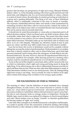 206â•… ❚â•… Coaching issues
practice that develops our perspectives of right and wrong. Merriam-Webster
defines ‘ethics’ as: 1) the discipline dealing with what is good and bad and with
moral duty and obligation and, 2) a set of moral principles or values, a theory
or system of moral values, the principles of conduct governing an individual or
a group and a guiding philosophy. One thing is for sure: as these definitions
indicate, ethics is inseparably connected to the issue of morals or morality.
The necessary relationship between ethics and morals is best summarized by
reminding ourselves that ethics calls for moral practice. Indeed, the notion of
ethics takes on its fullest sense when we translate theories into moral principles
that can be used as drivers towards ideal ends.
It should also be noted that principles or values play an important part in all
ethical decision making. Values are based upon our belief systems about what
is desirable, rather than what is right and wrong. This means that ethics based
on value systems is very relative, yet our values invariably come into play as we
make ethical decisions. Principles make up our individual code of conduct and
allow us to act with integrity. Principles are, therefore, based at least in part
upon our values, and they may differ widely from one individual to another.
Last, but not least, this review of definitions would not be complete without
taking into account the notion of professionalism. Professionalism is yet another
term that is directly related to ethics and to ethical behaviour, given that high
personal standards tend to bring about the emergence of both ethical and pro-
fessional behaviour. Do note, however, that not all unprofessional behaviour is
necessarily unethical. For example, while showing up late for a meeting with a
coachee could be considered unprofessional, it is not deemed to be unethical.
As far as the rest of this chapter is concerned, ethics will be viewed as the way
in which we determine what’s right and wrong and being moral in doing the
right thing. To be ethical means one is able to differentiate between acts that are
good and those that are bad. What one does after that differentiation is made, is
what determines whether or not we are moral persons. After all, distinguishing
right from wrong is one thing – but to actually do what we believe to be right,
and to refrain from doing what we believe to be wrong is quite another.
THE FOUNDATIONS OF ETHICAL THINKING
The meaning of ‘ethics’ and the definition of moral standards have changed
throughout history. In early Greece, ethos meant character or customs. In early
Latin, mos – from which we got our word morals – also referred to customs. The
discussion of ethics in Aristotelian Athens referred not just to ‘good versus bad’,
but also to such character traits as courage, justice or temperance. During the
Middle Ages, much of ethics was replaced by religious or church-issued dogma
and rules. Moral matters were no longer ‘customs’ or character qualifications
but became matters of ‘right’ and ‘wrong’.
Later still, ethics emerged as an intellectual pursuit, a discipline of philosophy.
It is useful to quickly review the conclusions of theorists dealing with leading
ethical theories as they attempt to define and defend a series of principles that
 