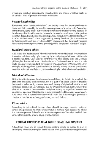 Coaching ethics: integrity in the moment of choiceâ•… ❚â•… 207
we can use to reflect upon specific ethical actions and choose what we ought to
do or what kind of persons we ought to become:
Results-based ethics
Sometimes called ‘consequentialism’, this theory states that moral goodness or
badness is determined by the results or consequences of an act or rule. According
to this theory, lying about our coaching experience is morally wrong because of
the damage this lie will cause to the coach, the coachee and to an entire profes-
sion that depends on honest relationships. One model derived from this theory
is called ‘utilitarianism’. It was originated by Jeremy Bentham (An Introduction to
the Principles of Morals and Legislation, 1789) who argued that the morally correct
rule was the one that provided the greatest good to the greatest number of people.
Standards-based ethics
Also called the ‘deontological’ theory, standards-based ethics says we determine
if an act or rule is morally right or wrong by investigating whether or not it meets
a moral standard. One famous contributor to this theory was the German
philosopher Immanuel Kant. He developed a ‘universal test’ to see if a rule
could be a universal standard (Groundwork of a Metaphysics of Morals, 1785). For
example, violating client confidentiality is morally wrong because you cannot
make it a universal law that everyone can knowingly violate client confidentiality.
Ethical intuitionism
Ethical intuitionism was the dominant moral theory in Britain for much of the
18th, 19th and early 20th centuries, yet it is part of an older family of theories
that ascribe to humanity a common moral faculty. Origins include the moral
sentiment theories of David Hume (Of the Original Contract, 1758). Under this
view an act or rule is determined to be right or wrong by appeal to the common
intuition of a person. This intuition is sometimes referred to as your ‘conscience’.
Any coach with a normal conscience will know that it is wrong to promise a
client or a coachee something you know you can’t deliver.
Virtue ethics
According to this ethical theory, ethics should develop character traits or
virtues in a person so he or she will do what is morally right because he or she
is a virtuous person. Aristotle was a famous exponent of this view and felt that
virtue ethics was the way to attain true happiness.
ETHICAL PRINCIPLES THAT GUIDE COACHING PRACTICE
All codes of ethics and all ethical decision making should be guided by a set of
underlying values or principles. In this section we’ll quickly review the principles
 