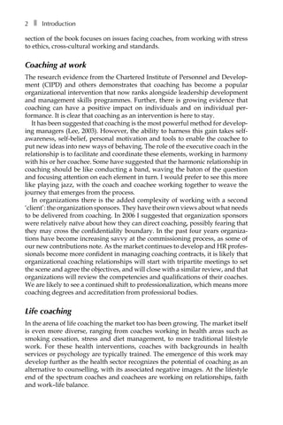 2â•… ❚â•… Introduction
section of the book focuses on issues facing coaches, from working with stress
to ethics, cross-cultural working and standards.
Coaching at work
The research evidence from the Chartered Institute of Personnel and DevelopÂ�
ment (CIPD) and others demonstrates that coaching has become a popular
organizational intervention that now ranks alongside leadership development
and management skills programmes. Further, there is growing evidence that
coaching can have a positive impact on individuals and on individual perÂ�
formance. It is clear that coaching as an intervention is here to stay.
It has been suggested that coaching is the most powerful method for develop-
ing managers (Lee, 2003). However, the ability to harness this gain takes self-
awareness, self-belief, personal motivation and tools to enable the coachee to
put new ideas into new ways of behaving. The role of the executive coach in the
relationship is to facilitate and coordinate these elements, working in harmony
with his or her coachee. Some have suggested that the harmonic relationship in
coaching should be like conducting a band, waving the baton of the question
and focusing attention on each element in turn. I would prefer to see this more
like playing jazz, with the coach and coachee working together to weave the
journey that emerges from the process.
In organizations there is the added complexity of working with a second
‘client’: the organization sponsors. They have their own views about what needs
to be delivered from coaching. In 2006 I suggested that organization sponsors
were relatively naïve about how they can direct coaching, possibly fearing that
they may cross the confidentiality boundary. In the past four years organiza-
tions have become increasing savvy at the commissioning process, as some of
our new contributions note. As the market continues to develop and HR profes-
sionals become more confident in managing coaching contracts, it is likely that
organizational coaching relationships will start with tripartite meetings to set
the scene and agree the objectives, and will close with a similar review, and that
organizations will review the competencies and qualifications of their coaches.
We are likely to see a continued shift to professionalization, which means more
coaching degrees and accreditation from professional bodies.
Life coaching
In the arena of life coaching the market too has been growing. The market itself
is even more diverse, ranging from coaches working in health areas such as
smoking cessation, stress and diet management, to more traditional lifestyle
work. For these health interventions, coaches with backgrounds in health
services or psychology are typically trained. The emergence of this work may
develop further as the health sector recognizes the potential of coaching as an
alternative to counselling, with its associated negative images. At the lifestyle
end of the spectrum coaches and coachees are working on relationships, faith
and work–life balance.
 