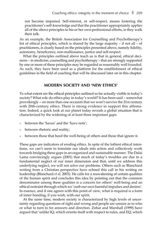 Coaching ethics: integrity in the moment of choiceâ•… ❚â•… 209
not become impaired. Self-interest, or self-respect, means fostering the
practitioner’s self-knowledge and that the practitioner appropriately applies
all of the above principles to his or her own professional efforts, ie they walk
their talk.
As an example, the British Association for Counselling and Psychotherapy’s
list of ethical principles, which is shared by the large majority – if not all – of
practitioners, is clearly based on the principles presented above, namely fidelity,
autonomy, beneficence, non-malfeasance, justice and self-respect.
What the principles outlined above teach us is that in general, ethical deci-
sions – in medicine, counselling and psychotherapy – that are strongly supported
by one or more of these principles may be regarded as reasonably well founded.
As such, they have been used as a platform for the establishment of ethical
guidelines in the field of coaching that will be discussed later on in this chapter.
MODERN SOCIETY AND ‘NEW ETHICS’
To what extent are the ethical principles outlined so far actually visible in today’s
society? What role do ethics play in today’s world? It has been said – somewhat
provokingly – on more than one occasion that we won’t survive the 21st century
with 20th-century ethics. There is strong evidence to support this affirmaÂ�
tion. Indeed, a quick look at our planet today reveals a global situation that is
characterized by the widening of at least three important gaps:
l	 between the ‘haves’ and the ‘have nots’;
l	 between rhetoric and reality;
l	 between those that heed the well-being of others and those that ignore it.
These gaps are indicators of eroding ethics. In spite of the loftiest ethical inten-
tions, we can’t seem to translate our ideals into action and collectively work
towards bridging these gaps in an organized and sustainable manner. The Dalai
Lama convincingly argues (2001) that much of today’s troubles are due to a
fundamental neglect of our inner dimension and that, until we address this
underlying neglect, we will not solve our problems. Others such as Blanchard
writing from a Christian perspective have echoed this call in his writing on
leadership (Blanchard et al, 2003). He calls for a reawakening of certain qualities
of the human spirit and concludes this idea by pointing out that the common
denominator among these qualities is a concern for others’ well-being and an
ethical restraint through which we ‘curb our own harmful impulses and desires’.
In essence, and if one agrees with this point of view, what is required is a form
of inner bonding, if you wish, with our spirit.
At the same time, modern society is characterized by high levels of uncer-
tainty regarding questions of right and wrong and people are unsure as to who
or what to turn to for answers and direction. Zohar and Marshall (1999) have
argued that ‘unlike IQ, which orients itself with respect to rules, and EQ, which
 