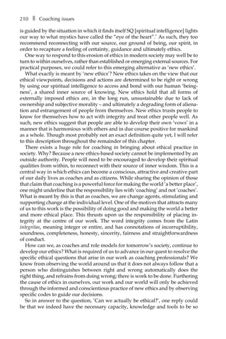 210â•… ❚â•… Coaching issues
is guided by the situation in which it finds itself SQ [spiritual intelligence] lights
our way to what mystics have called the “eye of the heart”.’ As such, they too
recommend reconnecting with our source, our ground of being, our spirit, in
order to recapture a feeling of certainty, guidance and ultimately ethics.
One way to respond to this erosion of ethics in modern society may well be to
turn to within ourselves, rather than established or emerging external sources. For
practical purposes, we could refer to this emerging alternative as ‘new ethics’.
What exactly is meant by ‘new ethics’? New ethics takes on the view that our
ethical viewpoints, decisions and actions are determined to be right or wrong
by using our spiritual intelligence to access and bond with our human ‘being-
ness’, a shared inner source of knowing. New ethics hold that all forms of
externally imposed ethics are, in the long run, unsustainable due to lack of
ownership and subjective morality – and ultimately a degrading form of aliena-
tion and estrangement of people from themselves. New ethics trusts people to
know for themselves how to act with integrity and treat other people well. As
such, new ethics suggest that people are able to develop their own ‘vows’ in a
manner that is harmonious with others and in due course positive for mankind
as a whole. Though most probably not an exact definition quite yet, I will refer
to this description throughout the remainder of this chapter.
There exists a huge role for coaching in bringing about ethical practice in
society. Why? Because a new ethics-based society cannot be implemented by an
outside authority. People will need to be encouraged to develop their spiritual
qualities from within, to reconnect with their source of inner wisdom. This is a
central way in which ethics can become a conscious, attractive and creative part
of our daily lives as coaches and as citizens. While sharing the opinion of those
that claim that coaching is a powerful force for making the world ‘a better place’,
one might underline that the responsibility lies with ‘coaching’ and not ‘coaches’.
What is meant by this is that as coaches, we are change agents, stimulating and
supporting change at the individual level. One of the motives that attracts many
of us to this work is the possibility of doing good and making the world a better
and more ethical place. This thrusts upon us the responsibility of placing inÂ�
tegrity at the centre of our work. The word integrity comes from the Latin
integritas, meaning integer or entire, and has connotations of incorruptibility,
soundness, completeness, honesty, sincerity, fairness and straightforwardness
of conduct.
How can we, as coaches and role models for tomorrow’s society, continue to
develop our ethics? What is required of us to advance in our quest to resolve the
specific ethical questions that arise in our work as coaching professionals? We
know from observing the world around us that it does not always follow that a
person who distinguishes between right and wrong automatically does the
right thing, and refrains from doing wrong; there is work to be done. Furthering
the cause of ethics in ourselves, our work and our world will only be achieved
through the informed and conscientious practice of new ethics and by observing
specific codes to guide our decisions.
So in answer to the question, ‘Can we actually be ethical?’, one reply could
be that we indeed have the necessary capacity, knowledge and tools to be so
 