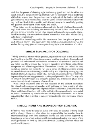 Coaching ethics: integrity in the moment of choiceâ•… ❚â•… 211
and that the power of choosing right and wrong, good and evil, is within the
reach of all. But the question begs another: ‘Can we be moral?’ This is a lot more
difficult to answer than the previous one. In spite of all the books, codes and
guidelines we have been handed over the years, the answer remains elusive to
say the least. By definition, and in truth, the only way to be moral is by putting
the qualities of our spirit, of our heart, into action.
What better way to tap into ourselves and into the self of others than coach-
ing? New ethics and coaching are intrinsically linked. Action taken from our
deepest sense of self, the core of what makes us human beings, can be stimu-
lated by stirring our own and our clients’ connection with what Moore (2001)
called our ‘original self’.
New ethics, in coaching and in life, must come from that place of personal
and intrinsic power – and again, isn’t that what coaching is all about? At the
end of the day, only you can ensure your integrity in your moments of choice.
ETHICAL STANDARDS FOR COACHING
To help us walk a path of ethical practice, organizations such as the Association
for Coaching in the UK offers, in one way or another, a code of ethics and good
practice. The code sets out the essential elements of sound ethical practice and
are called into life to ensure that members operate in accordance with ethical,
competent and effective guidelines. The code of conduct can indeed be very
useful, as coaches can expect to run into a series of ethical questions arising
from such issues as maintaining confidentiality and objectivity, managing con-
flicts of interest, being clear about what they can or cannot deliver, or correctly
representing the coaching process to existing and potential clients. Yet any code
of conduct should be seen as a collective position and a transitory phase as we
move towards the development of new ethics.
What about situations that are not specified in the current standards?
No ethical code can provide coaches with guidance on how to act in all situÂ�
ations or how best to respond to all possible ethical dilemmas. Merely following
these guidelines, therefore, will not be sufficient for responding to the myriad
of ethical dilemmas by which coaches are regularly confronted. So it bears
repeating that what is needed is a deeper connection to one’s own sense of new
ethics.
ETHICAL THEMES AND SCENARIOS FROM COACHING
So far we have made the case for ethics to be used by coaches to bring about
ethical change. However, what about the responsibility that coaches have in
their relationships with their coachees? Maybe this issue is best explored by
imagining a series of not so improbable scenarios and seeing how some of the
main guidelines set forth by the Association for Coaching’s code of ethics and
good practice apply.
 