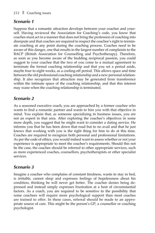 212â•… ❚â•… Coaching issues
Scenario 1
Suppose that a romantic attraction develops between your coachee and your-
self. Having reviewed the Association for Coaching’s code, you know that
coaches must act in a manner that does not bring the profession of coaching into
disrepute and that coaches are required to respect the coachee’s right to terminÂ�
ate coaching at any point during the coaching process. Coaches need to be
aware of this danger, one that results in the largest number of complaints to the
BACP (British Association for Counselling and Psychotherapy). Therefore,
as soon as you become aware of the budding reciprocal passion, you could
suggest to your coachee that the two of you come to a mutual agreement to
terminate the formal coaching relationship and that you set a period aside,
maybe four to eight weeks, as a cooling-off period. This allows space and time
between the old professional coaching relationship and a new personal relationÂ�
ship. It also recognizes that attraction may be generated from transference
within the intimate space of the coaching relationship, and that this interest
may wane when the coaching relationship is terminated.
Scenario 2
As a seasoned executive coach, you are approached by a former coachee who
wants to find a romantic partner and wants to hire you with that objective in
mind. You explain that, as someone specializing in business issues, you are
not an expert in that area. After exploring the coachee’s objectives in some
more depth, you suggest that he might want to consider a dating service. He
informs you that he has been down that road but to no avail and that he just
knows that working with you is the right thing for him to do at this time.
Coaches are required to recognize both personal and professional limitations.
As per the code of ethics, you would indeed want to assess whether or not your
experience is appropriate to meet the coachee’s requirements. Should this not
be the case, the coachee should be referred to other appropriate services, such
as more experienced coaches, counsellors, psychotherapists or other specialist
services.
Scenario 3
Imagine a coachee who complains of constant tiredness, wants to stay in bed,
is irritable, cannot sleep and expresses feelings of hopelessness about his
condition, thinking he will never get better. The coachee denies being deÂ�
pressed and instead simply expresses frustration at a host of circumstantial
factors. As a coach, you are required to be sensitive to the possibility that
some coachees will require more psychological support than most coaches
are trained to offer. In these cases, referral should be made to an approÂ�
priate source of care. This might be the person’s GP, a counsellor or coaching
psychologist.
 