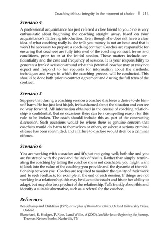 Coaching ethics: integrity in the moment of choiceâ•… ❚â•… 213
Scenario 4
A professional acquaintance has just referred a close friend to you. She is very
enthusiastic about beginning the coaching straight away, based on your
acquaintance’s flattering introduction. Even though she does not have a clear
idea of what coaching really is, she tells you money is not an issue and that it
won’t be necessary to prepare a coaching contract. Coaches are responsible for
ensuring that coachees are fully informed of the coaching contract, terms and
conditions, prior to or at the initial session. These matters include conÂ�
fidentiality and the cost and frequency of sessions. It is your responsibility to
generate a frank discussion around what this potential coachee may or may not
expect and respond to her requests for information about the methods,
techniques and ways in which the coaching process will be conducted. This
should be done both prior to contract agreement and during the full term of the
contract.
Scenario 5
Suppose that during a coaching session a coachee discloses a desire to do him-
self harm. He has just lost his job, feels ashamed about the situation and can see
no way forward. All information obtained in the course of coaching relation-
ship is confidential, but on occasions there can be a compelling reason for this
rule to be broken. The coach should include this as part of the contracting
discussion. Such occasions would be where there is genuine concern that
coachees would do harm to themselves or others, or where a serious criminal
offence has been committed, and a failure to disclose would itself be a criminal
offence.
Scenario 6
You are working with a coachee and it’s just not going well; both she and you
are frustrated with the pace and the lack of results. Rather than simply terminÂ�
ating the coaching by telling the coachee she is not coachable, you might want
to look into the value of the coaching you provide and the dynamic of the rela-
tionship between you. Coaches are required to monitor the quality of their work
and to seek feedback, for example at the end of each session. If things are not
working in a relationship, this may be due to the coach and his or her ability to
adapt, but may also be a product of the relationship. Talk frankly about this and
identify a suitable alternative, such as a referral for the coachee.
References
Beauchamp and Childress (1979) Principles of Biomedical Ethics, Oxford University Press,
Oxford
Blanchard, K, Hodges, P, Ross, L and Willis, A (2003) Lead like Jesus: Beginning the journey,
Thomas Nelson Books, Nashville, TN
 