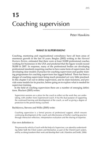 15
Coaching supervision
Peter Hawkins
WHAT IS SUPERVISION?
Coaching, mentoring and organizational consultancy have all been areas of
enormous growth in the last 10 years. Berglas (2002) writing in the Harvard
Business Review, estimated that there were at least 10,000 professional coaches
working for businesses in the USA and predicted that the figure would exceed
50,000 in 2007. In response, many of the professional bodies are developing
professional standards requiring coaches to have some form of supervision, but
developing clear models of practice for coaching supervision and quality train-
ing programmes for coaching supervisors has lagged behind. There has been a
danger of coaching supervision being much promoted yet very little practised.
In this chapter I set out to define supervision, and its main functions, and pro-
vide some models for its practice, before going on to explore what is needed for
supervisor training.
In the field of coaching supervision there are a number of emerging defini-
tions. Bluckert (2005) writes:
Supervision sessions are a place for the coach to reflect on the work they are under-
taking, with another more experienced coach. It has the dual purpose of supporting
the continued learning and development of the coach, as well as giving a degree of
protection to the person being coached.
Bachkirova, Stevens and Willis (2005) write:
Coaching supervision is a formal process of professional support, which ensures
continuing development of the coach and effectiveness of his/her coaching practice
through interactive reflection, interpretative evaluation and the sharing of expertise.
Our own definition is:
The process by which a Coach with the help of a Supervisor, can attend to understandÂ�
ing better both the Client system and themselves as part of the Client-Coach system,
and by so doing transform their work and develop their craft. (Hawkins and Smith, 2006)
	 215
 