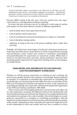 218â•… ❚â•… Coaching issues
I haven’t found this aspect of coaching in any other text on the topic, but self-
development seems to be a self-evident component of coachingâ•›â•›.â•›â•›.â•›â•›.â•›â•›Psychiatrists,
physicians, teachers and lawyers all confer with peers and mentors in difficult cases.
Coaches are, it seems to me, no exception to this practice.
Downey (2003) writing in the UK, says: ‘Very few coaches have any superÂ�
vision, but it is a vital ingredient in effective coaching.’
So what is the lack of practice due to? In talking to a wide range of coaches
and mentors we have been offered a number of different explanations:
l	 Lack of clarity about what supervision involves.
l	 Lack of quality trained supervisors.
l	 Lack of commitment to personal development as it makes us vulnerable.
l	 Lack of discipline among coaches.
l	 Addiction to being in the role of the person enabling others, rather than
receiving.
Probably, all of these have some degree of truth and a full answer needs to in-
clude these and other factors. In the absence of a body of good theories, training
and practitioners, many coaches have turned to counsellors, psychologists
and psychotherapists for supervision or supervisory models. While there is
much we can learn from these and other ‘people professions’ that have been
practising quality supervision for longer than coaching, there are also dangers,
as I outline below.
SIMILARITIES AND DIFFERENCES TO COUNSELLING
AND PSYCHOTHERAPY SUPERVISION
Whether we call the process supervision, or coaching on one’s coaching, the
need to have another attend to one’s practice is increasingly being recognized
as essential. It is important to remember that supervision in counselling and
psychotherapy was only developed in the 1980s and when we and others in this
field were developing our theories and methods we drew on the experience of
counselling psychology and social work, which had developed their approaches
in the 1970s (see Hawkins and Shohet, 1989, 2000).
There is much each of the helping professions can learn from each other, but
it is also important to recognize the difference between the fundamental work
of each professional group, and hence the dangers of over-applying the theories
and models of one group to the work of another. One of the dangers of a coach
going for supervision to a counsellor or counselling psychologist is that the
supervisor’s professional focus will tend towards understanding the psychology
of the coachee. Depending on their orientation the supervisor might also focus
on the relationship of coach and coachee and may have a tendency to focus
 