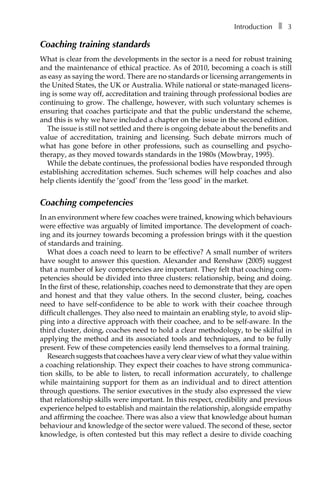 Introductionâ•… ❚â•… 3
Coaching training standards
What is clear from the developments in the sector is a need for robust training
and the maintenance of ethical practice. As of 2010, becoming a coach is still
as easy as saying the word. There are no standards or licensing arrangements in
the United States, the UK or Australia. While national or state-managed licens-
ing is some way off, accreditation and training through professional bodies are
continuing to grow. The challenge, however, with such voluntary schemes is
ensuring that coaches participate and that the public understand the scheme,
and this is why we have included a chapter on the issue in the second edition.
The issue is still not settled and there is ongoing debate about the benefits and
value of accreditation, training and licensing. Such debate mirrors much of
what has gone before in other professions, such as counselling and psycho-
therapy, as they moved towards standards in the 1980s (Mowbray, 1995).
While the debate continues, the professional bodies have responded through
establishing accreditation schemes. Such schemes will help coaches and also
help clients identify the ‘good’ from the ‘less good’ in the market.
Coaching competencies
In an environment where few coaches were trained, knowing which behaviours
were effective was arguably of limited importance. The development of coach-
ing and its journey towards becoming a profession brings with it the question
of standards and training.
What does a coach need to learn to be effective? A small number of writers
have sought to answer this question. Alexander and Renshaw (2005) suggest
that a number of key competencies are important. They felt that coaching com-
petencies should be divided into three clusters: relationship, being and doing.
In the first of these, relationship, coaches need to demonstrate that they are open
and honest and that they value others. In the second cluster, being, coaches
need to have self-confidence to be able to work with their coachee through
difficult challenges. They also need to maintain an enabling style, to avoid slip-
ping into a directive approach with their coachee, and to be self-aware. In the
third cluster, doing, coaches need to hold a clear methodology, to be skilful in
applying the method and its associated tools and techniques, and to be fully
present. Few of these competencies easily lend themselves to a formal training.
Research suggests that coachees have a very clear view of what they value within
a coaching relationship. They expect their coaches to have strong communicaÂ�
tion skills, to be able to listen, to recall information accurately, to challenge
while maintaining support for them as an individual and to direct attention
through questions. The senior executives in the study also expressed the view
that relationship skills were important. In this respect, credibility and previous
experience helped to establish and maintain the relationship, alongside empathy
and affirming the coachee. There was also a view that knowledge about human
behaviour and knowledge of the sector were valued. The second of these, sector
knowledge, is often contested but this may reflect a desire to divide coaching
 