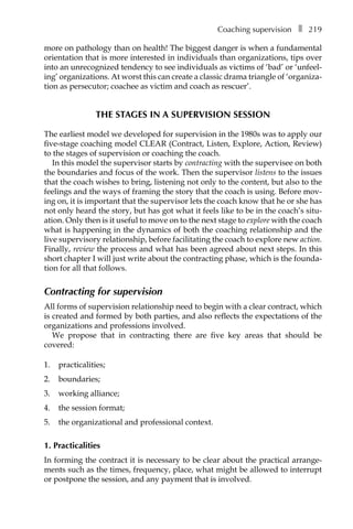 Coaching supervisionâ•… ❚â•… 219
more on pathology than on health! The biggest danger is when a fundamental
orientation that is more interested in individuals than organizations, tips over
into an unrecognized tendency to see individuals as victims of ‘bad’ or ‘unfeel-
ing’ organizations. At worst this can create a classic drama triangle of ‘organiza-
tion as persecutor; coachee as victim and coach as rescuer’.
THE STAGES IN A SUPERVISION SESSION
The earliest model we developed for supervision in the 1980s was to apply our
five-stage coaching model CLEAR (Contract, Listen, Explore, Action, Review)
to the stages of supervision or coaching the coach.
In this model the supervisor starts by contracting with the supervisee on both
the boundaries and focus of the work. Then the supervisor listens to the issues
that the coach wishes to bring, listening not only to the content, but also to the
feelings and the ways of framing the story that the coach is using. Before mov-
ing on, it is important that the supervisor lets the coach know that he or she has
not only heard the story, but has got what it feels like to be in the coach’s situÂ�
ation. Only then is it useful to move on to the next stage to explore with the coach
what is happening in the dynamics of both the coaching relationship and the
live supervisory relationship, before facilitating the coach to explore new action.
Finally, review the process and what has been agreed about next steps. In this
short chapter I will just write about the contracting phase, which is the founda-
tion for all that follows.
Contracting for supervision
All forms of supervision relationship need to begin with a clear contract, which
is created and formed by both parties, and also reflects the expectations of the
organizations and professions involved.
We propose that in contracting there are five key areas that should be
covered:
1.	 practicalities;
2.	 boundaries;
3.	 working alliance;
4.	 the session format;
5.	 the organizational and professional context.
1. Practicalities
In forming the contract it is necessary to be clear about the practical arrange-
ments such as the times, frequency, place, what might be allowed to interrupt
or postpone the session, and any payment that is involved.
 