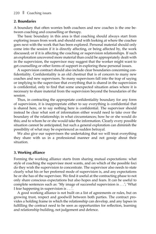 220â•… ❚â•… Coaching issues
2. Boundaries
A boundary that often worries both coachees and new coaches is the one be-
tween coaching and counselling or therapy.
The basic boundary in this area is that coaching should always start from
exploring issues from work and should end with looking at where the coachee
goes next with the work that has been explored. Personal material should only
come into the session if it is directly affecting, or being affected by, the work
discussed; or if it is affecting the coaching or supervision relationships. If such
an exploration uncovered more material than could be appropriately dealt with
in the supervision, the supervisor may suggest that the worker might want to
get counselling or other forms of support in exploring these personal issues.
A supervision contract should also include clear boundaries concerning con-
fidentiality. Confidentiality is an old chestnut that is of concern to many new
coaches and new supervisors. So many supervisors fall into the trap of saying
or implying to the supervisee that everything that is shared in the supervision
is confidential, only to find that some unexpected situation arises where it is
necessary to share material from the supervision beyond the boundaries of the
session.
Thus, in contracting the appropriate confidentiality boundary for any form
of supervision, it is inappropriate either to say everything is confidential that
is shared here, or to say nothing here is confidential. The supervisor should
instead be clear what sort of information either would need to take over the
boundary of the relationship; in what circumstances; how he or she would do
this; and to whom he or she would take the information. Clearly every possible
situation cannot be anticipated, but such a general exploration can diminish the
possibility of what may be experienced as sudden betrayal.
We also give our supervisees the undertaking that we will treat everything
they share with us in a professional manner and not gossip about their
situation.
3. Working alliance
Forming the working alliance starts from sharing mutual expectations: what
style of coaching the supervisee most wants, and on which of the possible foci
do they wish the supervision to concentrate. The supervisor also needs to state
clearly what his or her preferred mode of supervision is, and any expectations
he or she has of the supervisee. We find it useful at the contracting phase to not
only share conscious expectations but also hopes and fears. It can be useful to
complete sentences such as: ‘My image of successful supervision isâ•›â•›.â•›â•›.â•›â•›.’; ‘What
I fear happening in supervision isâ•›â•›.â•›â•›.â•›â•›.’.
A good working alliance is not built on a list of agreements or rules, but on
growing trust, respect and goodwill between both parties. The contract pro-
vides a holding frame in which the relationship can develop, and any lapses in
fulfilling the contract need to be seen as opportunities for reflection, learning
and relationship building, not judgement and defence.
 