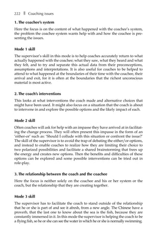 222â•… ❚â•… Coaching issues
1. The coachee’s system
Here the focus is on the content of what happened with the coachee’s system,
the problem the coachee system wants help with and how the coachee is pre-
senting the issues.
Mode 1 skill
The supervisor’s skill in this mode is to help coaches accurately return to what
actually happened with the coachee; what they saw, what they heard and what
they felt, and to try and separate this actual data from their preconceptions,
assumptions and interpretations. It is also useful for coaches to be helped to
attend to what happened at the boundaries of their time with the coachee, their
arrival and exit, for it is often at the boundaries that the richest unconscious
material is most active.
2. The coach’s interventions
This looks at what interventions the coach made and alternative choices that
might have been used. It might also focus on a situation that the coach is about
to intervene in and explore the possible options and the likely impact of each.
Mode 2 skill
Often coaches will ask for help with an impasse they have arrived at in facilitat-
ing the change process. They will often present this impasse in the form of an
‘either-or’ such as: ‘Should I collude with this situation or confront the issue?’
The skill of the supervisor is to avoid the trap of debating the either/or options,
and instead to enable coaches to realize how they are limiting their choice to
two polarized possibilities and facilitate a shared brainstorming that frees up
the energy and creates new options. Then the benefits and difficulties of these
options can be explored and some possible interventions can be tried out in
role-play.
3. The relationship between the coach and the coachee
Here the focus is neither solely on the coachee and his or her system or the
coach, but the relationship that they are creating together.
Mode 3 skill
The supervisor has to facilitate the coach to stand outside of the relationship
that he or she is part of and see it afresh, from a new angle. The Chinese have a
proverb, that the last one to know about the sea is the fish, because they are
constantly immersed in it. In this mode the supervisor is helping the coach to be
a flying fish, so he or she can see the water in which he or she is normally swimming.
 