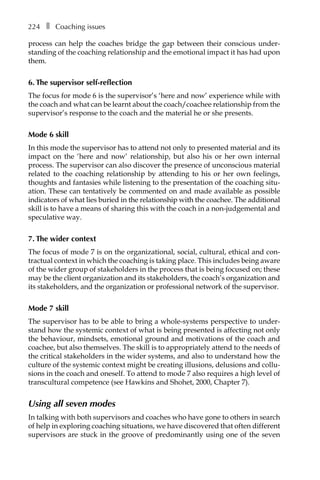224â•… ❚â•… Coaching issues
process can help the coaches bridge the gap between their conscious under-
standing of the coaching relationship and the emotional impact it has had upon
them.
6. The supervisor self-reflection
The focus for mode 6 is the supervisor’s ‘here and now’ experience while with
the coach and what can be learnt about the coach/coachee relationship from the
supervisor’s response to the coach and the material he or she presents.
Mode 6 skill
In this mode the supervisor has to attend not only to presented material and its
impact on the ‘here and now’ relationship, but also his or her own internal
process. The supervisor can also discover the presence of unconscious material
related to the coaching relationship by attending to his or her own feelings,
thoughts and fantasies while listening to the presentation of the coaching situÂ�
ation. These can tentatively be commented on and made available as possible
indicators of what lies buried in the relationship with the coachee. The additional
skill is to have a means of sharing this with the coach in a non-judgemental and
speculative way.
7. The wider context
The focus of mode 7 is on the organizational, social, cultural, ethical and con-
tractual context in which the coaching is taking place. This includes being aware
of the wider group of stakeholders in the process that is being focused on; these
may be the client organization and its stakeholders, the coach’s organization and
its stakeholders, and the organization or professional network of the supervisor.
Mode 7 skill
The supervisor has to be able to bring a whole-systems perspective to under-
stand how the systemic context of what is being presented is affecting not only
the behaviour, mindsets, emotional ground and motivations of the coach and
coachee, but also themselves. The skill is to appropriately attend to the needs of
the critical stakeholders in the wider systems, and also to understand how the
culture of the systemic context might be creating illusions, delusions and collu-
sions in the coach and oneself. To attend to mode 7 also requires a high level of
transcultural competence (see Hawkins and Shohet, 2000, Chapter 7).
Using all seven modes
In talking with both supervisors and coaches who have gone to others in search
of help in exploring coaching situations, we have discovered that often different
supervisors are stuck in the groove of predominantly using one of the seven
 