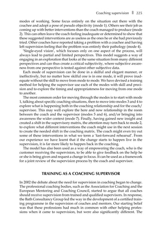 Coaching supervisionâ•… ❚â•… 225
modes of working. Some focus entirely on the situation out there with the
coachee and adopt a pose of pseudo objectivity (mode 1). Others see their job as
coming up with better interventions than the coach managed to produce (mode
2). This can often leave the coach feeling inadequate or determined to show that
these suggested interventions are as useless as the ones he or she had previously
tried. Other coaches have reported taking a problem with a coachee and having
left supervision feeling that the problem was entirely their pathology (mode 4).
‘Single-eyed vision’, which focuses only on one aspect of the process, will
always lead to partial and limited perspectives. This model suggests a way of
engaging in an exploration that looks at the same situation from many different
perspectives and can thus create a critical subjectivity, where subjective aware-
ness from one perspective is tested against other subjective data.
Each mode of supervision can be done in a skilful and elegant manner, or
ineffectively, but no matter how skilful one is in one mode, it will prove inadÂ�
equate without the skill to move from mode to mode. We have devised a training
method for helping the supervisor use each of the modes with skill and preci-
sion and to explore the timing and appropriateness for moving from one mode
to another.
The most common order for moving through the modes is to start with mode
1, talking about specific coaching situations, then to move into modes 3 and 4 to
explore what is happening both in the coaching relationship and for the coach/
supervisee. This may well explore the here and now relationship in the room
between the coach and the supervisor (modes 5 and 6), and/or bringing into
awareness the wider context (mode 7). Finally, having gained new insight and
created a shift in the supervisory matrix, the attention may turn back to mode 2,
to explore what different interventions the coach might use in the next session
to create the needed shift in the coaching matrix. The coach might even try out
some of these interventions in what we term a ‘fast-forward rehearsal’. From
our experience we have learnt that if the change starts to happen live in the
supervision, it is far more likely to happen back in the coaching.
The model has also been used as a way of empowering the coach, who is the
customer receiving the supervision, to be able to give feedback on the help he
or she is being given and request a change in focus. It can be used as a framework
for a joint review of the supervision process by the coach and supervisor.
TRAINING AS A COACHING SUPERVISOR
In 2002 the debate about the need for supervision in coaching began to change.
The professional coaching bodies, such as the Association for Coaching and the
European Mentoring and Coaching Council, started to argue that all coaches
should receive supervision from trained and qualified supervisors. In response,
the Bath Consultancy Group led the way in the development of a certified train-
ing programme in the supervision of coaches and mentors. Our starting belief
was that these professions had much in common with other helping profesÂ�
sions when it came to supervision, but were also significantly different. The
 