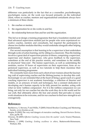 226â•… ❚â•… Coaching issues
difference was particularly in the fact that as a counsellor, psychotherapist,
psychologist, nurse, etc the work was focused primarily on the individual
client, where as coaches, mentors and organizational consultants always have
a minimum of three clients:
1.	 the coachee or mentee;
2.	 the organization he or she works in and for;
3.	 the relationship between him and her and the organization.
This led us to design a training programme that had a foundation module and
final advanced supervision module just for people who were experienced ex-
ecutive coaches, mentors and consultants, but required the participants to
choose two further modules that they would undertake alongside other helping
professionals.
Our second assumption is that learning to be a supervisor is best undertaken
through cycles of action learning, not by sitting in a classroom. Thus the training
involves a great deal of supervision practice in threes, comprising a supervisor,
supervisee and shadow supervisor, who gives feedback to the supervisor,
sometimes at the end of the practice session, and sometimes in the middle,
in structured ‘time-outs’. The trainee supervisors, as well as undertaking the
modules, receive 10 hours of supervision on their supervision, from an exÂ�
perienced supervisor, as well as two tutorials to help them maximize their
individual learning programme.
We constantly learn more from each cohort of new trainees about the fascinatÂ�
ing craft of supervising coaches and the lifelong journey to develop this craft.
Increasingly we are reminded that at the heart of being a good coach or a good
coaching supervisor is not academic knowledge, a collection of theories and
models, or an armoury of tools and techniques, but a constant dedication to
developing one’s human capacity to be fully present for another, acting with
what we term ‘ruthless compassion’. For it is the ruthless compassion we can
bring, not only for our coachee but also the work they do in the world and for
our craft, that ultimately allows the fear and anxiety that pervades so many
work situations to be overcome, and for our coachees to find new strength to act
courageously.
References
Bachkirova, T, Stevens, P and Willis, P (2005) Oxford Brookes Coaching and Mentoring
Society, www.brookes.ac.uk
Berglas, B (2002) The very real dangers of executive coaching, Harvard Business Review,
June, ppÂ€86–92
Downey, M (2003) Effective Coaching: Lessons from the coaches’ couch, Texere/Thomson,
New York
Flaherty, J (1999) Coaching: Evoking excellence in others, Butterworth-Heinemann,
Woburn, MA
 