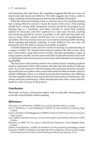 4â•… ❚â•… Introduction
and mentoring into neat boxes. My experience suggests that the two areas are
intertwined and mixed; see TableÂ€0.1. The table suggests pure forms, while in
reality coaching and mentoring run between the polarities illustrated.
What this means for training is that we need to review the coaching training
that is being offered to ensure it meets the needs of the sector. First, training
should have a strong skills component. Coaches should be encouraged to use
learning logs as a minimum, and where possible to record their coaching
practice for discussion with their supervisor at a later date. Second, coaching
and mentoring should be viewed in parallel, as the skills between these two
areas overlap. Third, coaches should have two or more sub-qualifications of
specialism. This may include areas such as executive coaching, health coaching,
stress coaching and lifestyle coaching. A coach skilled in one area may not
necessarily have the skills to operate successfully in another.
A fourth implication is the need for coaches to develop an understanding of
a range of models. We should expect trained coaches to be able to move from
basic intervention using behavioural models, through intermediate stages of
using cognitive models, to more advanced skills in specialist trained areas such
as motivational interviewing and eye movement desensitization and reprocess-
ing (EMDR).
The final area is that training needs to be evidence based. Coaching students
need to understand which interventions will offer the best results in different
cases. As yet the research is still developing, but experience from the counsellÂ�
ing world leads us to believe that certain intervention models are better suited to
specific challenges. There is no reason to assume that coaching is any different,
and that cognitive behavioural may be the best intervention to address low self-
esteem and poor performance, while transpersonal may offer a more effective
model to work on issues of life purpose.
Conclusions
This book, we hope, will provide readers with an enjoyable, stimulating read
across the current debate within coaching.
References
Alexander, G and Renshaw, B (2005) Supercoaching, Random House, London
Cox, E, Bachkirova, T and Clutterbuck, D (2010) The Sage Handbook of Coaching, Sage,
London
Garvey, R, Stokes, P and Megginson, D (2008) Coaching and Mentoring: Theory and practice,
Sage, London
Lee, G (2003) Leadership Coaching: From personal insight to organisational performance, CIPD,
London
Mowbray, R (1995) The Case Against Psychotherapy Registration, Trans Marginal Press,
London
Palmer, S and Whybrow, A (2007) The Handbook of Coaching Psychology, Routledge, London
Passmore, J (2007) Coaching & mentoring: the role of experience and sector knowledge,
International Journal of Evidence based Coaching and Mentoring, Summer, 10â†œ–16
 