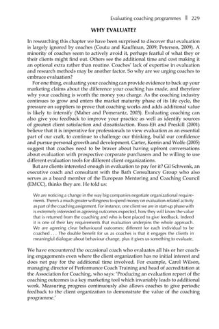 Evaluating coaching programmesâ•… ❚â•… 229
Why evaluate?
In researching this chapter we have been surprised to discover that evaluation
is largely ignored by coaches (Coutu and Kauffman, 2009; Peterson, 2009). A
minority of coaches seem to actively avoid it, perhaps fearful of what they or
their clients might find out. Others see the additional time and cost making it
an optional extra rather than routine. Coaches’ lack of expertise in evaluation
and research methods may be another factor. So why are we urging coaches to
embrace evaluation?
For one thing, evaluating your coaching can provide evidence to back up your
marketing claims about the difference your coaching has made, and therefore
why your coaching is worth the money you charge. As the coaching industry
continues to grow and enters the market maturity phase of its life cycle, the
pressure on suppliers to prove that coaching works and adds additional value
is likely to intensify (Maher and Pomerantz, 2003). Evaluating coaching can
also give you feedback to improve your practice as well as identify sources
of greatest client satisfaction and dissatisfaction. Russ-Eft and Preskill (2001)
believe that it is imperative for professionals to view evaluation as an essential
part of our craft, to continue to challenge our thinking, build our confidence
and pursue personal growth and development. Carter, Kerrin and Wolfe (2005)
suggest that coaches need to be braver about having upfront conversations
about evaluation with prospective corporate purchasers and be willing to use
different evaluation tools for different client organizations.
But are clients interested enough in evaluation to pay for it? Gil Schwenk, an
executive coach and consultant with the Bath Consultancy Group who also
serves as a board member of the European Mentoring and Coaching Council
(EMCC), thinks they are. He told us:
We are noticing a change in the way big companies negotiate organizational require-
ments.There’s a much greater willingness to spend money on evaluation-related activity
as part of the coaching assignment. For instance, one client we are in start-up phase with
is extremely interested in agreeing outcomes expected, how they will know the value
that is returned from the coaching and who is best placed to give feedback. Indeed
it is one of their key requirements that evaluation underpins the whole approach.
We are agreeing clear behavioural outcomes: different for each individual to be
coachedâ•›â•›.â•›â•›.â•›â•›.â•›â•›â•›â•›The double benefit for us as coaches is that it engages the clients in
meaningful dialogue about behaviour change, plus it gives us something to evaluate.
We have encountered the occasional coach who evaluates all his or her coach-
ing engagements even where the client organization has no initial interest and
does not pay for the additional time involved. For example, Carol Wilson,
managing director of Performance Coach Training and head of accreditation at
the Association for Coaching, who says: ‘Producing an evaluation report of the
coaching outcomes is a key marketing tool which invariably leads to additional
work. Measuring progress continuously also allows coaches to give periodic
feedback to the client organization to demonstrate the value of the coaching
programme.’
 