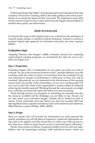 230â•… ❚â•… Coaching issues
Professional bodies like EMCC, the International Coach Federation (ICF) and
Academy of Executive Coaching (AoEC) offer little guidance about how practi-
tioners can evaluate the impact of their own work. The emphasis is more often
on the need for coaches to have supervision and seek regular client feedback to
monitor their quality and effectiveness.
How to evaluate
It is beyond the scope of this chapter to give you a tutorial on the techniques of
research project design or statistical analysis techniques. Instead we present a
practical step-by-step approach to evaluation and point out some common
pitfalls.
Evaluation steps
Adapting Peterson and Kraiger’s (2004) evaluation process for examining
organizational coaching programs, we recommend five steps for you to con-
sider (see FigureÂ€16.1).
Step 1: Preparation
Evaluation begins with a consideration of your goals and what you wish to
evaluate. Do you want to measure business results – perhaps efficiency (was the
coaching worth the cost?) or return on investment from the coaching? Or are
you interested in changes in performance or behaviour in those you will be
coaching? Alternatively, are you interested in the effectiveness of the coaching
process itself, the quality of the relationship, or your own coaching skills? Do
you want to find out which of the organization’s systems helped or hindered
achieving the benefits expected? Thinking through the various goals you might
have will help you choose the right ruler before you start measuring.
Think through not just your purposes in embarking on evaluation but also
the resources available and the challenges you are likely to face. Ensure you
are clear about your evaluation budget, whether that is limited by time or
money. Check constraints and scope before you start. For example, ROI may
take significant time, expertise and money to do well (Anderson and Anderson,
2004; Peterson, in press; Phillips, 2007a, 2007b).
Step 2: Design
Here you decide who will provide the information you need, generate the
specific questions you will ask them to respond to, choose the appropriate rat-
ing scales to be applied, and then decide how to collect your data (eg face-to-
face interviews, online or paper-based surveys, or personal/group reflection).
Decide what counts as evidence. In general, numbers serve to convince stake-
holders who are sponsoring coaching, while individual success stories can
 