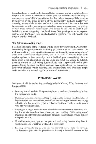 Evaluating coaching programmesâ•… ❚â•… 233
to read each survey and study it carefully for concerns and new insights. More
helpful is to set up a spreadsheet where you can enter the data and keep a
running average of all the quantitative feedback data. Keeping all the qualita-
tive answers in one place is useful if you periodically, perhaps quarterly or
annually, review all the written feedback at once and search for trends. It’s also
important to consider your response rate; how many responses are you getting
and are there consistent variations in who responds and who doesn’t? If you
find that you are not getting completed forms from participants who drop out
early or who don’t seem fully satisfied with the coaching, you will need to find
ways to get that feedback.
Step 5: Communicating results
It is likely that some of the feedback will be solely for your benefit. Other infor-
mation may be appropriate for marketing purposes, such as client satisfaction
with you and the type of significant outcomes achieved. If you are doing a lot of
work with a particular organization, you may want to provide them with
regular updates, at least annually, on the feedback you are receiving. As you
think about what information you are using and what else would be helpful,
you may want to go back to Step 1, re-evaluate your purpose and modify your
process. Using the same questions over and over again allows you to measure
your own progress, while adapting and incorporating new questions helps
make sure that you are seeking the most useful information.
Pitfalls to avoid
Common pitfalls in evaluating coaching include (Carter, 2006; Peterson and
Kraiger, 2004):
l	 Leaving it until too late. Not planning how to evaluate the coaching before
the programme starts.
l	 Making evaluation too clever. Keep it simple. A focus on a small handful of
key indicators can be sufficient, even if you are looking at business results, eg
sales figures that are already being collected for those coaching participants
who are working in sales.
l	 Relying on a single measure from a single source at one time, eg merely ask-
ing for satisfaction data from those you are coaching. Different types of
measures at different times and from different stakeholders ensure a more
complete picture.
l	 Not telling everyone upfront that you will evaluating the coaching, how it
will be done and what they will need to contribute.
l	 Seeking only marketing data or information that may appear self-serving.
As the coach, you may be perceived as having a financial interest in the
 