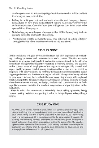 234â•… ❚â•… Coaching issues
coaching outcome, so make sure you gather information that will be credible
to others you may present it to.
l	 Failing to anticipate relevant cultural, diversity and language issues.
Seek advice on how those with different cultural values may perceive the
evaluation process. Consider how you will gather data from those who
speak different languages.
l	 Not challenging some buyers who assume that ROI is the only way to dem-
onstrate the utility and worth of coaching.
l	 Not knowing what to do with the data, once collected, or failing to follow
through on your plans to communicate it to key audiences.
Cases in point
In this section we will give two examples from our own experience of evaluat-
ing coaching processes and outcomes in a work context. The first example
describes an external independent evaluation commissioned on behalf of a
consortium of organizations jointly operating a coaching scheme. The coaches
in this context were all employees of the organizations specially trained and
supervised by external coach training providers, all of whom were expected to
cooperate with the evaluators. By contrast, the second example is situated in one
large organization and involves the organization in hiring consultancy advice
on how to develop and then evaluate their own coaching scheme utilizing hired
coaches. Despite the differences of context, both cases involved thinking through
what the evaluation was for, its design, analysis and communication of find-
ings. Both also necessitated the coaches’ cooperation and participation in the
evaluation.
Keep in mind that evaluation is essentially about asking questions, being
curious, making decisions and putting a value on things. It pays to keep things
simple.
Case Study One
In 2008 Alison, the first-named chapter author, was commissioned through a com-
petitive tendering process to undertake a comprehensive external early evaluation
of all the coaching activities of a pool of coaches (Carter et al, 2009). The coaching
pool is a partnership of 13 organizations within the same region. It operates by
training and deploying selected employees as coaches throughout the region to
coach colleagues from other organizations within the partnership. The coaches
operate under supervision from external coach training providers. The timing of the
evaluation was shortly after the coaching pool completed its development and
start-up phases and commenced full operations.
 