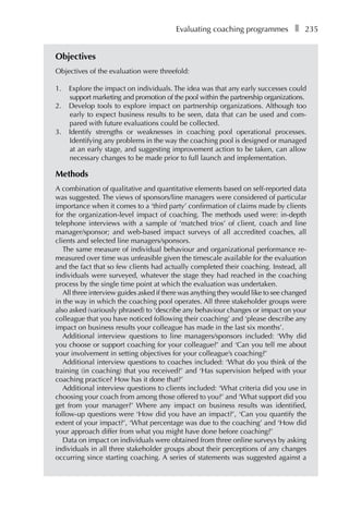Evaluating coaching programmesâ•… ❚â•… 235
Objectives
Objectives of the evaluation were threefold:
1.	 Explore the impact on individuals. The idea was that any early successes could
support marketing and promotion of the pool within the partnership organizations.
2.	 Develop tools to explore impact on partnership organizations. Although too
early to expect business results to be seen, data that can be used and com-
pared with future evaluations could be collected.
3.	 Identify strengths or weaknesses in coaching pool operational processes.
Identifying any problems in the way the coaching pool is designed or managed
at an early stage, and suggesting improvement action to be taken, can allow
necessary changes to be made prior to full launch and implementation.
Methods
A combination of qualitative and quantitative elements based on self-reported data
was suggested. The views of sponsors/line managers were considered of particular
importance when it comes to a ‘third party’ confirmation of claims made by clients
for the organization-level impact of coaching. The methods used were: in-depth
telephone interviews with a sample of ‘matched trios’ of client, coach and line
manager/sponsor; and web-based impact surveys of all accredited coaches, all
clients and selected line managers/sponsors.
The same measure of individual behaviour and organizational performance re-
measured over time was unfeasible given the timescale available for the evaluation
and the fact that so few clients had actually completed their coaching. Instead, all
individuals were surveyed, whatever the stage they had reached in the coaching
process by the single time point at which the evaluation was undertaken.
All three interview guides asked if there was anything they would like to see changed
in the way in which the coaching pool operates. All three stakeholder groups were
also asked (variously phrased) to ‘describe any behaviour changes or impact on your
colleague that you have noticed following their coaching’ and ‘please describe any
impact on business results your colleague has made in the last six months’.
Additional interview questions to line managers/sponsors included: ‘Why did
you choose or support coaching for your colleague?’ and ‘Can you tell me about
your involvement in setting objectives for your colleague’s coaching?’
Additional interview questions to coaches included: ‘What do you think of the
training (in coaching) that you received?’ and ‘Has supervision helped with your
coaching practice? How has it done that?’
Additional interview questions to clients included: ‘What criteria did you use in
choosing your coach from among those offered to you?’ and ‘What support did you
get from your manager?’ Where any impact on business results was identified,
follow-up questions were ‘How did you have an impact?’, ‘Can you quantify the
extent of your impact?’, ‘What percentage was due to the coaching’ and ‘How did
your approach differ from what you might have done before coaching?’
Data on impact on individuals were obtained from three online surveys by asking
individuals in all three stakeholder groups about their perceptions of any changes
occurring since starting coaching. A series of statements was suggested against a
 