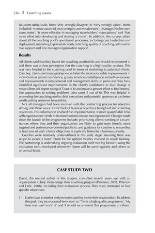 236â•… ❚â•… Coaching issues
six-point rating scale, from ‘Very strongly disagree’ to ‘Very strongly agree’. Items
included: ‘Is more aware of own strengths and weaknesses’, ‘Manages his/her own
team better’, ‘Is more effective in managing stakeholders’ expectations’ and ‘Puts
more effort into developing and sharing a vision’. In addition, the surveys asked
about all the coaching pool’s operational processes, including coach selection and
deployment,marketingtopotentialclients,matching,qualityofcoaching,administraÂ�
tive support and line manager/organization support.
Results
All clients said that they found the coaching worthwhile and would recommend it,
and there was a clear perception that the coaching is a high-quality product. This
was very helpful to the coaching pool in terms of marketing to potential clients.
Coaches, clients and managers/sponsors listed the most noticeable improvements in
individuals as greater confidence, greater emotional intelligence and self-awareness,
and improvements in interpersonal and management skills. In particular, they have
identified significant improvements in the client’s confidence to lead change (a
mean client self-report rating of 5 out of 6) and make a greater effort to find innova-
tive approaches to solving problems (also rated 5 out of 6). This was helpful in
promoting the coaching pool to chief executives and potential sponsors as a scheme
worth putting someone forward for.
Not all managers had been involved with the contracting process for objective
setting, and there was a distinct lack of business objectives being built into coaching
objectives. This information enabled the implementation of more quantifiable links
with organizations’ needs to increase business impact moving forward. Changes made
since the launch of the programme include: prioritizing clients working in circum-
stances where they and their organization are likely to gain most benefit; more
targeted and performance-oriented publicity; and guidance for coaches to ensure that
at least one of each client’s objectives is explicitly linked to a business priority.
Coaches were relatively under-utilized at this early stage, meaning there was
scope to secure a faster return for the upfront monies invested in coach training.
The partnership is undertaking ongoing evaluation itself moving forward, using the
evaluation tools developed selectively. Some will be used regularly and others on
an annual basis.
Case Study Two
David, the second author of this chapter, consulted several years ago with an
organization to help them design their coaching program (Peterson, 2002; Peterson
and Little, 2008), including their evaluation process. They were interested in four
specific objectives:
1.	 Gather data to market and promote coaching inside their organization.To address
this goal, they incorporated items such as ‘This is a high-quality programme’, ‘My
time was well worth it’ and ‘I would recommend this programme to others’.
 