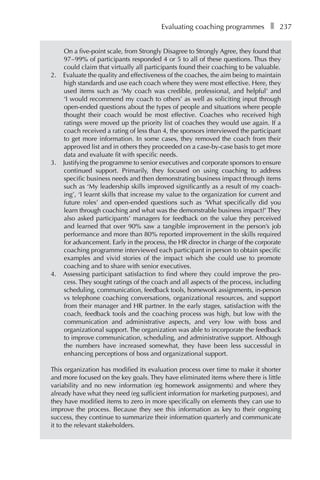 Evaluating coaching programmesâ•… ❚â•… 237
On a five-point scale, from Strongly Disagree to Strongly Agree, they found that
97â†œ–â†œ99% of participants responded 4 or 5 to all of these questions. Thus they
could claim that virtually all participants found their coaching to be valuable.
2.	 Evaluate the quality and effectiveness of the coaches, the aim being to maintain
high standards and use each coach where they were most effective. Here, they
used items such as ‘My coach was credible, professional, and helpful’ and
‘I would recommend my coach to others’ as well as soliciting input through
open-ended questions about the types of people and situations where people
thought their coach would be most effective. Coaches who received high
ratings were moved up the priority list of coaches they would use again. If a
coach received a rating of less than 4, the sponsors interviewed the participant
to get more information. In some cases, they removed the coach from their
approved list and in others they proceeded on a case-by-case basis to get more
data and evaluate fit with specific needs.
3.	 Justifying the programme to senior executives and corporate sponsors to ensure
continued support. Primarily, they focused on using coaching to address
specific business needs and then demonstrating business impact through items
such as ‘My leadership skills improved significantly as a result of my coach-
ing’, ‘I learnt skills that increase my value to the organization for current and
future roles’ and open-ended questions such as ‘What specifically did you
learn through coaching and what was the demonstrable business impact?’ They
also asked participants’ managers for feedback on the value they perceived
and learned that over 90% saw a tangible improvement in the person’s job
performance and more than 80% reported improvement in the skills required
for advancement. Early in the process, the HR director in charge of the corporate
coaching programme interviewed each participant in person to obtain specific
examples and vivid stories of the impact which she could use to promote
coaching and to share with senior executives.
4.	 Assessing participant satisfaction to find where they could improve the proÂ�
cess. They sought ratings of the coach and all aspects of the process, including
scheduling, communication, feedback tools, homework assignments, in-person
vs telephone coaching conversations, organizational resources, and support
from their manager and HR partner. In the early stages, satisfaction with the
coach, feedback tools and the coaching process was high, but low with the
communication and administrative aspects, and very low with boss and
organizational support. The organization was able to incorporate the feedback
to improve communication, scheduling, and administrative support. Although
the numbers have increased somewhat, they have been less successful in
enhancing perceptions of boss and organizational support.
This organization has modified its evaluation process over time to make it shorter
and more focused on the key goals. They have eliminated items where there is little
variability and no new information (eg homework assignments) and where they
already have what they need (eg sufficient information for marketing purposes), and
they have modified items to zero in more specifically on elements they can use to
improve the process. Because they see this information as key to their ongoing
success, they continue to summarize their information quarterly and communicate
it to the relevant stakeholders.
 