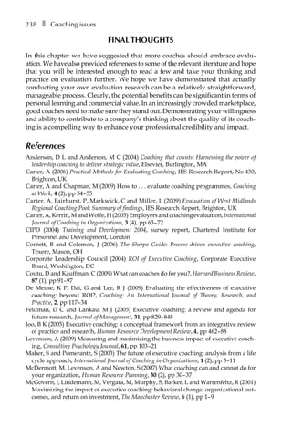 238â•… ❚â•… Coaching issues
Final thoughts
In this chapter we have suggested that more coaches should embrace evaluÂ�
ation. We have also provided references to some of the relevant literature and hope
that you will be interested enough to read a few and take your thinking and
practice on evaluation further. We hope we have demonstrated that actually
conducting your own evaluation research can be a relatively straightforward,
manageable process. Clearly, the potential benefits can be significant in terms of
personal learning and commercial value. In an increasingly crowded marketplace,
good coaches need to make sure they stand out. Demonstrating your willingness
and ability to contribute to a company’s thinking about the quality of its coach-
ing is a compelling way to enhance your professional credibility and impact.
References
Anderson, D L and Anderson, M C (2004) Coaching that counts: Harnessing the power of
leadership coaching to deliver strategic value, Elsevier, Burlington, MA
Carter, A (2006) Practical Methods for Evaluating Coaching, IES Research Report, No 430,
Brighton, UK
Carter, A and Chapman, M (2009) How toâ•›â•›.â•›â•›.â•›â•›.â•›â•›evaluate coaching programmes, Coaching
at Work, 4 (2), ppÂ€54â†œ–â†œ55
Carter, A, Fairhurst, P, Markwick, C and Miller, L (2009) Evaluation of West Midlands
Regional Coaching Pool: Summary of findings, IES Research Report, Brighton, UK
Carter,A,Kerrin,MandWolfe,H(2005)Employersandcoachingevaluation,International
Journal of Coaching in Organizations, 3 (4), ppÂ€63â†œ–â†œ72
CIPD (2004) Training and Development 2004, survey report, Chartered Institute for
Personnel and Development, London
Corbett, B and Colemon, J (2006) The Sherpa Guide: Process-driven executive coaching,
Texere, Mason, OH
Corporate Leadership Council (2004) ROI of Executive Coaching, Corporate Executive
Board, Washington, DC
Coutu, D and Kauffman, C (2009) What can coaches do for you?, Harvard Business Review,
87 (1), ppÂ€91–â†œ97
De Meuse, K P, Dai, G and Lee, R J (2009) Evaluating the effectiveness of executive
coaching: beyond ROI?, Coaching: An International Journal of Theory, Research, and
Practice, 2, ppÂ€117â†œ–â†œ34
Feldman, D C and Lankau, M J (2005) Executive coaching: a review and agenda for
future research, Journal of Management, 31, ppÂ€829â†œ–â†œ848
Joo, B K (2005) Executive coaching: a conceptual framework from an integrative review
of practice and research, Human Resource Development Review, 4, ppÂ€462â†œ–â†œ88
Levenson, A (2009) Measuring and maximizing the business impact of executive coach-
ing, Consulting Psychology Journal, 61, ppÂ€103â†œ–â†œ21
Maher, S and Pomerantz, S (2003) The future of executive coaching: analysis from a life
cycle approach, International Journal of Coaching in Organizations, 1 (2), ppÂ€3â†œ–11
McDermott, M, Levenson, A and Newton, S (2007) What coaching can and cannot do for
your organization, Human Resource Planning, 30 (2), ppÂ€30â†œ–â†œ37
McGovern, J, Lindemann, M, Vergara, M, Murphy, S, Barker, L and Warrenfeltz, R (2001)
Maximizing the impact of executive coaching: behavioral change, organizational out-
comes, and return on investment, The Manchester Review, 6 (1), ppÂ€1–â†œ9
 