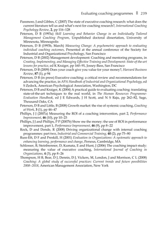Evaluating coaching programmesâ•… ❚â•… 239
Passmore, J and Gibbes, C (2007) The state of executive coaching research: what does the
current literature tell us and what’s next for coaching research?, International Coaching
Psychology Review, 2, ppÂ€116â†œ–128
Peterson, D B (1993a) Skill Learning and Behavior Change in an Individually Tailored
Management Coaching Program, Unpublished doctoral dissertation, University of
Minnesota, Minneapolis
Peterson, D B (1993b, March) Measuring Change: A psychometric approach to evaluating
individual coaching outcomes, Presented at the annual conference of the Society for
Industrial and Organizational Psychology, San Francisco
Peterson, D B (2002) Management development: Coaching and mentoring programs, in
Creating, Implementing, and Managing Effective Training and Development: State-of-the-art
lessons for practice, ed K Kraiger, ppÂ€160â†œ–â†œ91, Jossey-Bass, San Francisco
Peterson, D B (2009) Does your coach give you value for your money?, Harvard Business
Review, 87 (1), p 94
Peterson, D B (in press) Executive coaching: a critical review and recommendations for
advancing the practice, in APA Handbook of Industrial and Organizational Psychology, ed
S Zedeck, American Psychological Association, Washington, DC
Peterson, D B and Kraiger, K (2004) A practical guide to evaluating coaching: translating
state-of-the-art techniques to the real world, in The Human Resources Programme-
Evaluation Handbook, ed J E Edwards, J H Scott, and N S Raju, ppÂ€ 262â†œ–â†œ82, Sage,
Thousand Oaks, CA
Peterson, D B and Little, B (2008) Growth market: the rise of systemic coaching, Coaching
at Work, 3 (1), ppÂ€44â†œ–â†œ47
Phillips, J J (2007a) Measuring the ROI of a coaching intervention, part 2, Performance
Improvement, 46 (10), ppÂ€10â†œ–â†œ23
Phillips, J J and Phillips, P P (2007b) Show me the money: the use of ROI in performance
improvement, part 1, Performance Improvement, 46 (9), ppÂ€8â†œ–â†œ22
Rock, D and Donde, R (2008) Driving organizational change with internal coaching
programmes: part two, Industrial and Commercial Training, 40 (2), ppÂ€75â†œ–â†œ80
Russ-Eft, D F and Preskill, H (2001) Evaluation in Organizations: A systematic approach to
enhancing learning, performance and change, Perseus, Cambridge, MA
Schlosser, B, Steinbrenner, D, Kumata, E and Hunt, J (2006) The coaching impact study:
measuring the value of executive coaching, International Journal of Coaching in
Organizations, 4 (3), ppÂ€8â†œ–â†œ26
Thompson, H B, Bear, D J, Dennis, D J, Vickers, M, London, J and Morrison, C L (2008)
Coaching: A global study of successful practices: Current trends and future possibilities
2008â†œ–â†œ2018, American Management Association, New York
 