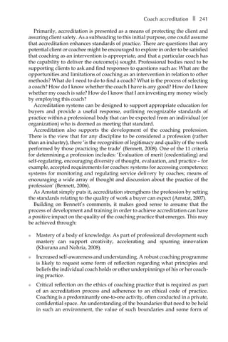 Coach accreditationâ•… ❚â•… 241
Primarily, accreditation is presented as a means of protecting the client and
assuring client safety. As a subheading to this initial purpose, one could assume
that accreditation enhances standards of practice. There are questions that any
potential client or coachee might be encouraged to explore in order to be satisfied
that coaching as an intervention is appropriate, and that a particular coach has
the capability to deliver the outcome(s) sought. Professional bodies need to be
supporting clients to ask and find responses to questions such as: What are the
opportunities and limitations of coaching as an intervention in relation to other
methods? What do I need to do to find a coach? What is the process of selecting
a coach? How do I know whether the coach I have is any good? How do I know
whether my coach is safe? How do I know that I am investing my money wisely
by employing this coach?
Accreditation systems can be designed to support appropriate education for
buyers and provide a useful response, outlining recognizable standards of
practice within a professional body that can be expected from an individual (or
organization) who is deemed as meeting that standard.
Accreditation also supports the development of the coaching profession.
There is the view that for any discipline to be considered a profession (rather
than an industry), there ‘is the recognition of legitimacy and quality of the work
performed by those practicing the trade’ (Bennett, 2008). One of the 11 criteria
for determining a profession includes: ‘Evaluation of merit (credentialing) and
self-regulating, encouraging diversity of thought, evaluation, and practice – for
example, accepted requirements for coaches: systems for accessing competence;
systems for monitoring and regulating service delivery by coaches; means of
encouraging a wide array of thought and discussion about the practice of the
profession’ (Bennett, 2006).
As Amstat simply puts it, accreditation strengthens the profession by setting
the standards relating to the quality of work a buyer can expect (Amstat, 2007).
Building on Bennett’s comments, it makes good sense to assume that the
process of development and training in order to achieve accreditation can have
a positive impact on the quality of the coaching practice that emerges. This may
be achieved through:
l	 Mastery of a body of knowledge. As part of professional development such
mastery can support creativity, accelerating and spurring innovation
(Khurana and Nohria, 2008).
l	 Increased self-awareness and understanding. A robust coaching programme
is likely to request some form of reflection regarding what principles and
beliefs the individual coach holds or other underpinnings of his or her coach-
ing practice.
l	 Critical reflection on the ethics of coaching practice that is required as part
of an accreditation process and adherence to an ethical code of practice.
Coaching is a predominantly one-to-one activity, often conducted in a private,
confidential space. An understanding of the boundaries that need to be held
in such an environment, the value of such boundaries and some form of
 