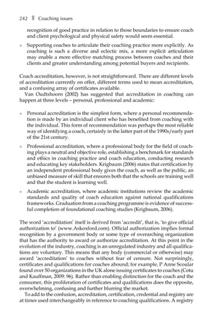 242â•… ❚â•… Coaching issues
recognition of good practice in relation to those boundaries to ensure coach
and client psychological and physical safety would seem essential.
l	 Supporting coaches to articulate their coaching practice more explicitly. As
coaching is such a diverse and eclectic mix, a more explicit articulation
may enable a more effective matching process between coaches and their
clients and greater understanding among potential buyers and recipients.
Coach accreditation, however, is not straightforward. There are different levels
of accreditation currently on offer, different terms used to mean accreditation,
and a confusing array of certificates available.
Van Oudtshoorn (2002) has suggested that accreditation in coaching can
happen at three levels – personal, professional and academic:
l	 Personal accreditation is the simplest form, where a personal recommenda-
tion is made by an individual client who has benefited from coaching with
the individual. This form of recommendation was perhaps the most reliable
way of identifying a coach, certainly in the latter part of the 1990s/early part
of the 21st century.
l	 Professional accreditation, where a professional body for the field of coach-
ing plays a neutral and objective role, establishing a benchmark for standards
and ethics in coaching practice and coach education, conducting research
and educating key stakeholders. Krigbaum (2006) states that certification by
an independent professional body gives the coach, as well as the public, an
unbiased measure of skill that ensures both that the schools are training well
and that the student is learning well.
l	 Academic accreditation, where academic institutions review the academic
standards and quality of coach education against national qualifications
frameworks. Graduation from a coaching programme is evidence of successÂ�
ful completion of foundational coaching studies (Krigbaum, 2006).
The word ‘accreditation’ itself is derived from ‘accredit’, that is, ‘to give official
authorization to’ (www.Askoxford.com). Official authorization implies formal
recognition by a government body or some type of overarching organization
that has the authority to award or authorize accreditation. At this point in the
evolution of the industry, coaching is an unregulated industry and all qualifica-
tions are voluntary. This means that any body (commercial or otherwise) may
award ‘accreditation’ to coaches without fear of censure. Not surprisingly,
certificates and qualifications for coaches abound; for example, P Anne Scoular
found over 50 organizations in the UK alone issuing certificates to coaches (Cotu
and Kauffman, 2009: 96). Rather than enabling distinction for the coach and the
consumer, this proliferation of certificates and qualifications does the opposite,
overwhelming, confusing and further blurring the market.
To add to the confusion, accreditation, certification, credential and registry are
at times used interchangeably in reference to coaching qualifications. A registry
 