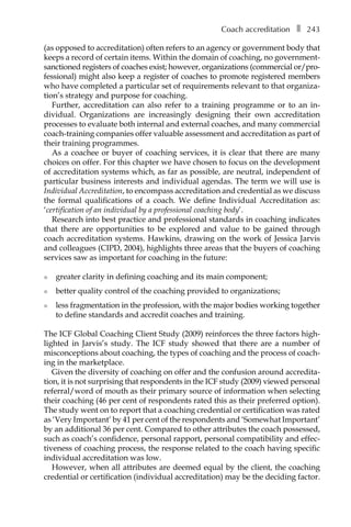 Coach accreditationâ•… ❚â•… 243
(as opposed to accreditation) often refers to an agency or government body that
keeps a record of certain items. Within the domain of coaching, no government-
sanctioned registers of coaches exist; however, organizations (commercial or/proÂ�
fessional) might also keep a register of coaches to promote registered members
who have completed a particular set of requirements relevant to that organiza-
tion’s strategy and purpose for coaching.
Further, accreditation can also refer to a training programme or to an inÂ�
dividual. Organizations are increasingly designing their own accreditation
processes to evaluate both internal and external coaches, and many commercial
coach-training companies offer valuable assessment and accreditation as part of
their training programmes.
As a coachee or buyer of coaching services, it is clear that there are many
choices on offer. For this chapter we have chosen to focus on the development
of accreditation systems which, as far as possible, are neutral, independent of
particular business interests and individual agendas. The term we will use is
Individual Accreditation, to encompass accreditation and credential as we discuss
the formal qualifications of a coach. We define Individual Accreditation as:
‘certification of an individual by a professional coaching body’.
Research into best practice and professional standards in coaching indicates
that there are opportunities to be explored and value to be gained through
coach accreditation systems. Hawkins, drawing on the work of Jessica Jarvis
and colleagues (CIPD, 2004), highlights three areas that the buyers of coaching
services saw as important for coaching in the future:
l	 greater clarity in defining coaching and its main component;
l	 better quality control of the coaching provided to organizations;
l	 less fragmentation in the profession, with the major bodies working together
to define standards and accredit coaches and training.
The ICF Global Coaching Client Study (2009) reinforces the three factors high-
lighted in Jarvis’s study. The ICF study showed that there are a number of
misconceptions about coaching, the types of coaching and the process of coach-
ing in the marketplace.
Given the diversity of coaching on offer and the confusion around accredita-
tion, it is not surprising that respondents in the ICF study (2009) viewed personal
referral/word of mouth as their primary source of information when selecting
their coaching (46 per cent of respondents rated this as their preferred option).
The study went on to report that a coaching credential or certification was rated
as ‘Very Important’ by 41 per cent of the respondents and ‘Somewhat Important’
by an additional 36 per cent. Compared to other attributes the coach possessed,
such as coach’s confidence, personal rapport, personal compatibility and effec-
tiveness of coaching process, the response related to the coach having specific
individual accreditation was low.
However, when all attributes are deemed equal by the client, the coaching
credential or certification (individual accreditation) may be the deciding factor.
 