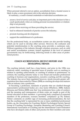 244â•… ❚â•… Coaching issues
When personal referral is not an option, accreditation from a trusted source is
likely to play a more prominent role in the selection decision.
In summary, a coach’s formal credentials or individual accreditation can:
l	 assure a level of service and play an important part in the decision to hire a
coach (particularly when an existing personal recommendation or relation-
ship is not present);
l	 protect those receiving and those providing the service;
l	 lead to enhanced standards of practice across the industry;
l	 promote learning and development;
l	 support the establishment of a profession.
For the professional body, an accreditation system can also provide funding
which can be used to develop other services. However, the confusion and
potential misinformation in the coaching arena provides a cautionary note.
Without regulation of the industry through voluntary processes, such as valid
and useful accreditation systems, formal regulation at the level of national
governments may be forthcoming, following trends in other areas of profes-
sional practice.
Coach accreditation: recent history and
developing trends
The coaching industry itself has a long history, and prior to the 1990s was
relatively small, consisting of specialist areas of practice such as coaching in
relation to sporting achievements, or coaching in relation to performance. In
contrast, the coaching industry today is very broad and includes professional
coaching in business and organizations, executive coaching and life coaching.
The industry has never been regulated; however, trends towards greater self-
regulation have been noted by Palmer (2008) as coaching develops and matures
from an industry into a profession.
In becoming a profession, standards of practice that are clarified through
representative professional bodies are a key factor (Whybrow, 2008). Indeed,
Khurana and Nohria (2008) note that ‘true professions have codes of conduct,
and the meaning and consequences of those codes are taught as part of the
formal education of their members. A governing body composed of respected
members of the profession, oversees members’ compliance’ (p 70). Indeed,
Palmer comments on another sign of increasing professionalization, the fact
that the coaching field ‘is represented by one or more established professional
bodies, eg, the Association for Coaching, British Psychological Society Special
Group in Coaching Psychology, European Mentoring and Coaching Council,
International Association of Coaching and the International Coach Federation
who have developed codes of ethics and practice for their members and some
 