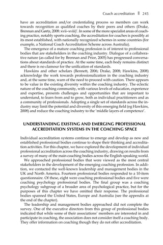 Coach accreditationâ•… ❚â•… 245
have an accreditation and/or credentialing process so members can work
towards recognition as qualified coaches by their peers and others (Drake,
Brennan and Gørtz, 2008: xvii–xviii)’. In some of the more specialist areas of coachÂ�
ing practice, notably sports coaching, the accreditation for coaches is possibly at
its most established, with nationally recognized schemes in some countries (for
example, a National Coach Accreditation Scheme across Australia).
The emergence of a mature coaching profession is of interest to professional
bodies that are stakeholders in the coaching industry. Dialogue of a collabora-
tive nature (as called for by Brennan and Prior, 2005) has progressed conversa-
tions about standards of practice. At the same time, each body remains distinct
and there is no clamour for the unification of standards.
Hawkins and other scholars (Bennett, 2006; Drake, 2008; Hawkins, 2008)
acknowledge the work towards professionalization in the coaching industry
and, at the same time, warn of the need to proceed with caution. There appears
to be value in the existing diversity within the coaching industry. The eclectic
nature of the coaching community, with various levels of education, experience
and expertise, presents challenges and opportunities that are important to
understand, to learn from and to grow, both as individual practitioners and as
a community of professionals. Adopting a single set of standards across the in-
dustry may limit the potential and diversity of this emerging field (eg Hawkins,
2008) and reduce the coaching industry to the ‘middle layers of competence’.
Understanding existing and emerging professional
accreditation systems in the coaching space
Individual accreditation systems continue to emerge and develop as new and
established professional bodies continue to shape their thinking and accredita-
tion activities. For this chapter, we have explored the development of individual
professional accreditation across the coaching industry, drawing on results from
a survey of many of the main coaching bodies across the English-speaking world.
We approached professional bodies that were viewed as the most central
stakeholders in the development of the emerging coaching profession. In addi-
tion, we contacted the well-known leadership and management bodies in the
UK and North America. Fourteen professional bodies responded to a 10-item
questionnaire. Of these, eight were coaching professional bodies and five were
coaching psychology professional bodies. The final group was a coaching
psychology subgroup of a broader area of psychological practice, but for the
purposes of this chapter we have omitted their response. The professional
bodies spanned the United States, Europe and Australia (see the appendix at
the end of the chapter).
The leadership and management bodies approached did not complete the
survey. One of the executive directors from this group of professional bodies
indicated that while some of their associations’ members are interested in and
participate in coaching, the association does not consider itself a coaching body.
They offer information on coaching though they do not offer accreditation.
 