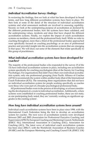 246â•… ❚â•… Coaching issues
Individual Accreditation Survey: findings
In reviewing the findings, first we look at what has been developed in broad
terms, and how long different accreditation systems have been in place. We
then look at some of the detail of the structure of individual accreditation
systems and what assessment methods are involved in assessing capability.
Second, we look at the underpinning purpose of accreditation as declared by
the different professional bodies, how the systems have been validated, and
the underpinning values, incidents and ideas that have shaped the different
accreditation systems. Finally, we explore the impact of coach accreditation
systems on members, clients and the professional body itself. While we refer to
coaching throughout, more than a third of the professional bodies approached
were specifically focused on coaching psychology as an area of professional
practice and provided insight into the accreditation systems that are emerging
in that space. We will draw out some of the elements that relate specifically to
this group of practitioners.
What individual accreditation systems have been developed for
coaches?
The majority of the professional bodies who responded to the survey (9 of the
13) have individual accreditation systems in place, including one accreditation
system specifically for coaching psychologists (that of the Society for Coaching
Psychology). For organizations that didn’t have their own individual accredita-
tion system, only one professional grouping (Asia Pacific Alliance of Coaches
(APAC)) recommends the system within another body (that of the International
Coach Federation (ICF)). The remaining three organizations that did not have
an individual accreditation system for people working specifically as coaches
were those who were part of a broader psychological professional body.
All professional bodies were in the process of developing, or at least considerÂ�
ing the development of, a route to individual accreditation. Additionally, where
systems were established in coaching professional bodies, these are not static;
as one participating body noted, they are ‘currently working on significant up-
grades to the existing system’.
How long have individual accreditation systems been around?
Individual coach accreditation systems have been in place since 1998, with the
International Coach Federation being the first to develop an accreditation
system for coaches. The next wave of accreditation systems were developed
between 2003 and 2005 (Association for Professional Executive Coaching and
Supervision (APECS); European Coaching and Mentoring Council, Netherlands
(EMCC NL); International Association of Coaching (IAC); Association for
Coaching (AC)). The latest wave of individual coach accreditation systems
has been since 2006/7, with the Worldwide Association of Business Coaches
(WABC) and the European Mentoring and Coaching Council UK (EMCC UK)
 