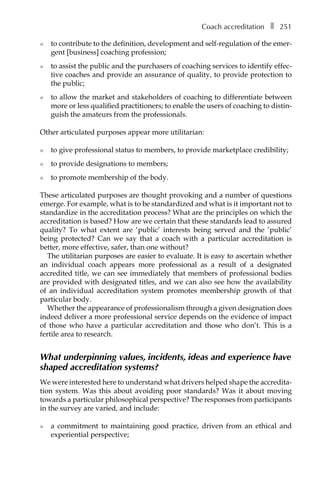 Coach accreditationâ•… ❚â•… 251
l	 to contribute to the definition, development and self-regulation of the emer-
gent [business] coaching profession;
l	 to assist the public and the purchasers of coaching services to identify effecÂ�
tive coaches and provide an assurance of quality, to provide protection to
the public;
l	 to allow the market and stakeholders of coaching to differentiate between
more or less qualified practitioners; to enable the users of coaching to distin-
guish the amateurs from the professionals.
Other articulated purposes appear more utilitarian:
l	 to give professional status to members, to provide marketplace credibility;
l	 to provide designations to members;
l	 to promote membership of the body.
These articulated purposes are thought provoking and a number of questions
emerge. For example, what is to be standardized and what is it important not to
standardize in the accreditation process? What are the principles on which the
accreditation is based? How are we certain that these standards lead to assured
quality? To what extent are ‘public’ interests being served and the ‘public’
being protected? Can we say that a coach with a particular accreditation is
better, more effective, safer, than one without?
The utilitarian purposes are easier to evaluate. It is easy to ascertain whether
an individual coach appears more professional as a result of a designated
accredited title, we can see immediately that members of professional bodies
are provided with designated titles, and we can also see how the availability
of an individual accreditation system promotes membership growth of that
particular body.
Whether the appearance of professionalism through a given designation does
indeed deliver a more professional service depends on the evidence of impact
of those who have a particular accreditation and those who don’t. This is a
fertile area to research.
What underpinning values, incidents, ideas and experience have
shaped accreditation systems?
We were interested here to understand what drivers helped shape the accreditaÂ�
tion system. Was this about avoiding poor standards? Was it about moving
towards a particular philosophical perspective? The responses from participants
in the survey are varied, and include:
l	 a commitment to maintaining good practice, driven from an ethical and
experiential perspective;
 