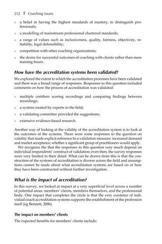 252â•… ❚â•… Coaching issues
l	 a belief in having the highest standards of mastery, to distinguish proÂ�
fessionals;
l	 a modelling of mainstream professional chartered standards;
l	 a range of values such as inclusiveness, quality, fairness, objectivity, reÂ�
liability, legal defensibility;
l	 competition with other coaching organizations;
l	 the desire for successful outcomes of coaching with clients rather than mere
training hours.
How have the accreditation systems been validated?
We explored the extent to which the accreditation processes have been validated
and there was a broad range of responses. Responses to this question included
comments on how the process of accreditation was validated:
l	 multiple certifiers scoring recordings and comparing findings between
recordings;
l	 a system created by experts in the field;
l	 a validating committee provided the suggestions;
l	 extensive evidence-based research.
Another way of looking at the validity of the accreditation system is to look at
the outcomes of the systems. There were some responses to the question on
validity that made explicit reference to a validation measure: increased demand
and market acceptance; whether a significant group of practitioners would apply.
We recognize the that the responses to this question very much depend on
individual respondents’ construct of validation; even then, the survey responses
were very limited in their detail. What can be drawn from this is that the con-
struction of the systems of accreditation is diverse across the field and assump-
tions cannot be made about what accreditation systems are based on or how
they have been constructed without further investigation.
What is the impact of accreditation?
In this survey, we looked at impact at a very superficial level across a number
of potential areas: members’ clients, members themselves, and the professional
body. One impact that completes the circle is that the very existence of indi-
vidual coach accreditation systems supports the establishment of the profession
itself (eg Bennett, 2006).
The impact on members’ clients
The expected benefits for members’ clients include:
 