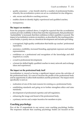 Coach accreditationâ•… ❚â•… 253
l	 quality assurance – a key benefit cited by a number of professional bodies,
whereby the accreditation system can act as a substitute for due diligence;
l	 safe, secure and effective coaching services;
l	 enables clients to identify highly experienced and qualified coaches;
l	 transparency.
The impact on members
From the purposes outlined above, it might be expected that the accreditation
systems provide credibility to those that meet the requirements, that practitioners’
‘marketability’ is increased, that their confidence in their capability is assured. The
impact of accreditation systems on members, as described by the coaching profesÂ�
sional bodies, is purely seen as a beneficial development and includes providing:
l	 a recognized, high-quality certification that builds up coaches’ professional
reputation;
l	 assurance, credibility, increased branding, appropriate exposure and market
representation;
l	 confidence as a professional and recognition of the knowledge and skill
required as a coach;
l	 a road to professional development;
l	 a forum for skilled highly qualified coaches to meet, network and exchange
ideas and experiences.
The impact on the professional body itself
Accreditation is viewed as having a significant impact across the activities of
the professional body. It is seen to increase the profile of the professional body
and its opportunity to affect both members and the profession. The impact more
specifically is seen as:
l	 realization of one of the main reasons for existing as a professional body;
l	 establishing standards and going on to further strengthen ethics and raise
standards;
l	 development of professional expertise and self-regulation;
l	 enhancing the image and brand of the professional body;
l	 a primary service and a major incentive for members to join.
Coaching psychology
Five of the 13 respondents to our survey were coaching psychology bodies.
The responses indicate that coaching psychology bodies are focused on the
 