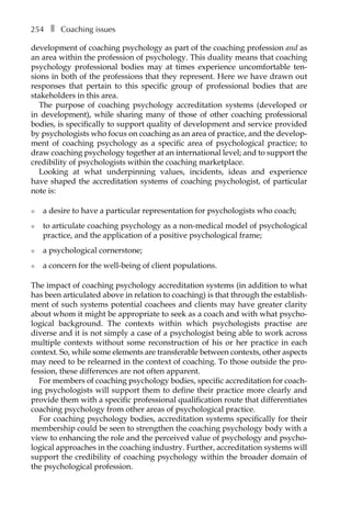 254â•… ❚â•… Coaching issues
development of coaching psychology as part of the coaching profession and as
an area within the profession of psychology. This duality means that coaching
psychology professional bodies may at times experience uncomfortable ten-
sions in both of the professions that they represent. Here we have drawn out
responses that pertain to this specific group of professional bodies that are
stakeholders in this area.
The purpose of coaching psychology accreditation systems (developed or
in development), while sharing many of those of other coaching professional
bodies, is specifically to support quality of development and service provided
by psychologists who focus on coaching as an area of practice, and the develop-
ment of coaching psychology as a specific area of psychological practice; to
draw coaching psychology together at an international level; and to support the
credibility of psychologists within the coaching marketplace.
Looking at what underpinning values, incidents, ideas and experience
have shaped the accreditation systems of coaching psychologist, of particular
note is:
l	 a desire to have a particular representation for psychologists who coach;
l	 to articulate coaching psychology as a non-medical model of psychological
practice, and the application of a positive psychological frame;
l	 a psychological cornerstone;
l	 a concern for the well-being of client populations.
The impact of coaching psychology accreditation systems (in addition to what
has been articulated above in relation to coaching) is that through the establish-
ment of such systems potential coachees and clients may have greater clarity
about whom it might be appropriate to seek as a coach and with what psycho-
logical background. The contexts within which psychologists practise are
diverse and it is not simply a case of a psychologist being able to work across
multiple contexts without some reconstruction of his or her practice in each
context. So, while some elements are transferable between contexts, other aspects
may need to be relearned in the context of coaching. To those outside the pro-
fession, these differences are not often apparent.
For members of coaching psychology bodies, specific accreditation for coach-
ing psychologists will support them to define their practice more clearly and
provide them with a specific professional qualification route that differentiates
coaching psychology from other areas of psychological practice.
For coaching psychology bodies, accreditation systems specifically for their
membership could be seen to strengthen the coaching psychology body with a
view to enhancing the role and the perceived value of psychology and psycho-
logical approaches in the coaching industry. Further, accreditation systems will
support the credibility of coaching psychology within the broader domain of
the psychological profession.
 