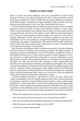 Coach accreditationâ•… ❚â•… 255
Where to from here?
There is on the one hand similarity across the accreditation systems being
offered, but there is also great diversity in the tone, in the presentation and in
the purpose of different systems. While there are many differences among the
professional bodies, commitment to high standards, ethical practice and com-
petence are foundational to why most have entered into this process.
For all professional bodies, their accreditation systems appear to serve multiple
purposes: on the one hand, serving a more altruistic purpose ‘to add value’,
whatever that articulated value might be, and on other, serving a basic function
of supporting the survival of the industry itself. Without professionalization
and a focus on sound practice, coaching might well, even now, have been a
passing infatuation. As the profession of coaching continues to develop, the
stakeholders in this area continue to navigate the challenge of exploring areas
of similarity and points of leadership for the benefit of the broader profession,
while at the same time clarifying their differences in order to maintain their
own coherent community of practitioners.
This diversity and difference offer an important resource to the development
of the professions of coaching and coaching psychology. The higher purpose of
ensuring competent professionals to serve the public is important to keep at
the forefront and may serve as the common goal for further dialogue. In mov-
ing forward, it would particularly interesting to see how differences can be
appreciated, and how each professional body can articulate and develop their
strengths. For, after all, isn’t this what coaching is about? Appreciating the
diversity and resourcefulness of others and optimizing strengths in the pursuit
of achieving fulfilment and potential? The alternatives one might imagine could
include a scenario where professional bodies might further their individual
purpose at the expense of the profession as a whole; the emergence of a ‘merged’
super coaching professional body seems less constructive to the development
of this professional area of practice at this point in time.
For those seeking to become a coach there is work to be done. While indi-
vidual accreditation is not, by default, going to lead to the professionalization
of coaching, a coach has a responsibility to ensure that he or she is profesÂ�sionally
qualified. As a client interviews a coach when seeking to find the right match,
so should a coach explore the professional bodies to find their best fit. It is also
important to note that there may be more than one route to accreditation that
suits your purpose as a professional. Some questions for the coach to consider:
l	 What is the organization’s purpose around individual accreditation?
l	 How does this fit with your purpose, your vision and your values?
l	 How were the individual accreditation standards and measures established?
l	 Does the process assess knowledge as well as skill?
l	 Are there any other requirements?
 