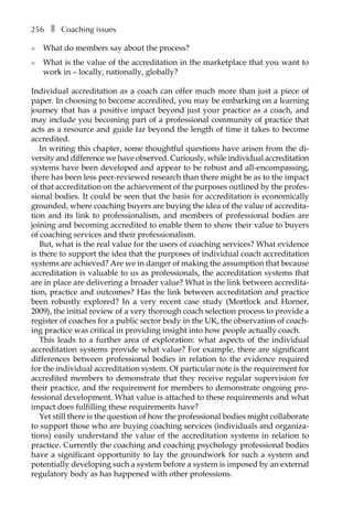 256â•… ❚â•… Coaching issues
l	 What do members say about the process?
l	 What is the value of the accreditation in the marketplace that you want to
work in – locally, nationally, globally?
Individual accreditation as a coach can offer much more than just a piece of
paper. In choosing to become accredited, you may be embarking on a learning
journey that has a positive impact beyond just your practice as a coach, and
may include you becoming part of a professional community of practice that
acts as a resource and guide far beyond the length of time it takes to become
accredited.
In writing this chapter, some thoughtful questions have arisen from the di-
versity and difference we have observed. Curiously, while individual accreditation
systems have been developed and appear to be robust and all-encompassing,
there has been less peer-reviewed research than there might be as to the impact
of that accreditation on the achievement of the purposes outlined by the profes-
sional bodies. It could be seen that the basis for accreditation is economically
grounded, where coaching buyers are buying the idea of the value of accredita-
tion and its link to professionalism, and members of professional bodies are
joining and becoming accredited to enable them to show their value to buyers
of coaching services and their professionalism.
But, what is the real value for the users of coaching services? What evidence
is there to support the idea that the purposes of individual coach accreditation
systems are achieved? Are we in danger of making the assumption that because
accreditation is valuable to us as professionals, the accreditation systems that
are in place are delivering a broader value? What is the link between accredita-
tion, practice and outcomes? Has the link between accreditation and practice
been robustly explored? In a very recent case study (Mortlock and Horner,
2009), the initial review of a very thorough coach selection process to provide a
register of coaches for a public sector body in the UK, the observation of coach-
ing practice was critical in providing insight into how people actually coach.
This leads to a further area of exploration: what aspects of the individual
accreditation systems provide what value? For example, there are significant
differences between professional bodies in relation to the evidence required
for the individual accreditation system. Of particular note is the requirement for
accredited members to demonstrate that they receive regular supervision for
their practice, and the requirement for members to demonstrate ongoing pro-
fessional development. What value is attached to these requirements and what
impact does fulfilling these requirements have?
Yet still there is the question of how the professional bodies might collaborate
to support those who are buying coaching services (individuals and organiza-
tions) easily understand the value of the accreditation systems in relation to
practice. Currently the coaching and coaching psychology professional bodies
have a significant opportunity to lay the groundwork for such a system and
potentially developing such a system before a system is imposed by an external
regulatory body as has happened with other professions.
 